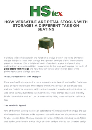 HOW VERSATILE ARE PETAL STOOLS WITH
STORAGE? A DIFFERENT TAKE ON
SEATING
Furniture that combines form and function is always a win in the world of interior
design, and petal stools with storage are a perfect example of this. These unique
pieces of furniture offer a delightful blend of aesthetic appeal and practicality,
making them a versatile addition to any home. In this blog, we’ll explore the world of
petal stools with storage and how they can elevate your interior decor while
providing valuable storage solutions.
What Are Petal Stools with Storage?
Petal stools with storage, as the name suggests, are a type of seating that features a
petal or flower-like design. These stools often have a circular or oval shape with
multiple “petals” or segments, which not only create a visually captivating piece but
also serve as individual storage compartments. These storage spaces are typically
hidden beneath the seat and can be accessed by lifting or removing the cushion or
top.
The Aesthetic Appeal
One of the most striking features of petal stools with storage is their unique and eye-
catching design. Their petal-like segments can add a touch of elegance and whimsy
to your interior decor. They are available in various materials, including wood, fabric,
and leather, and come in a wide range of colors and patterns to suit different design
 