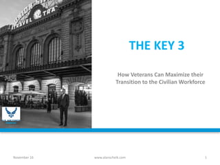 THE KEY 3
How Veterans Can Maximize their
Transition to the Civilian Workforce
November 16 www.alanscheik.com 1
Veteran
 