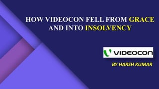 HOW VIDEOCON FELL FROM GRACE
AND INTO INSOLVENCY
BY HARSH KUMAR
 