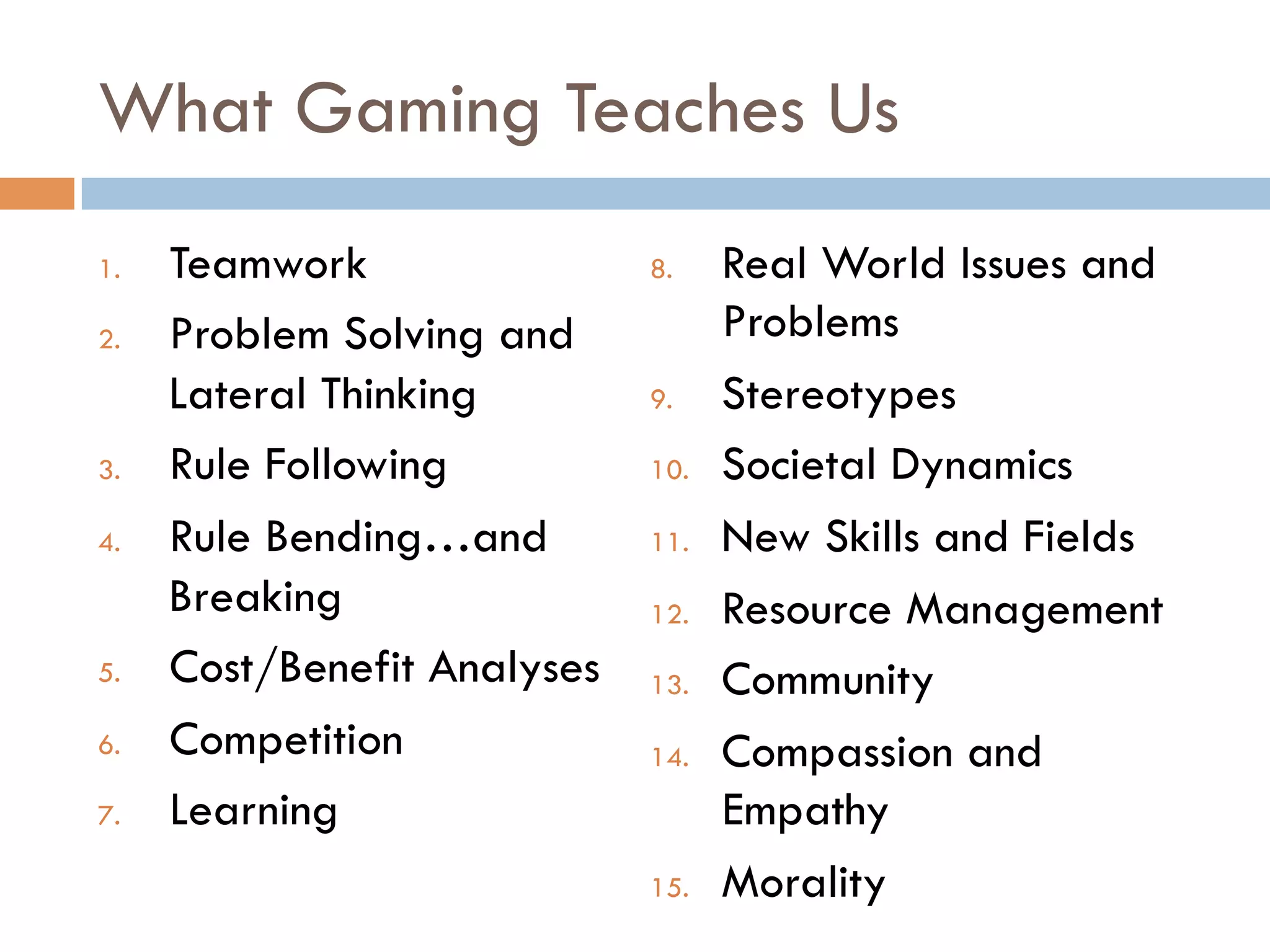 What Gaming Teaches Us
1.  Teamwork
2.  Problem Solving and
Lateral Thinking
3.  Rule Following
4.  Rule Bending…and
Breaking
5.  Cost/Benefit Analyses
6.  Competition
7.  Learning
8.  Real World Issues and
Problems
9.  Stereotypes
10.  Societal Dynamics
11.  New Skills and Fields
12.  Resource Management
13.  Community
14.  Compassion and
Empathy
15.  Morality
 