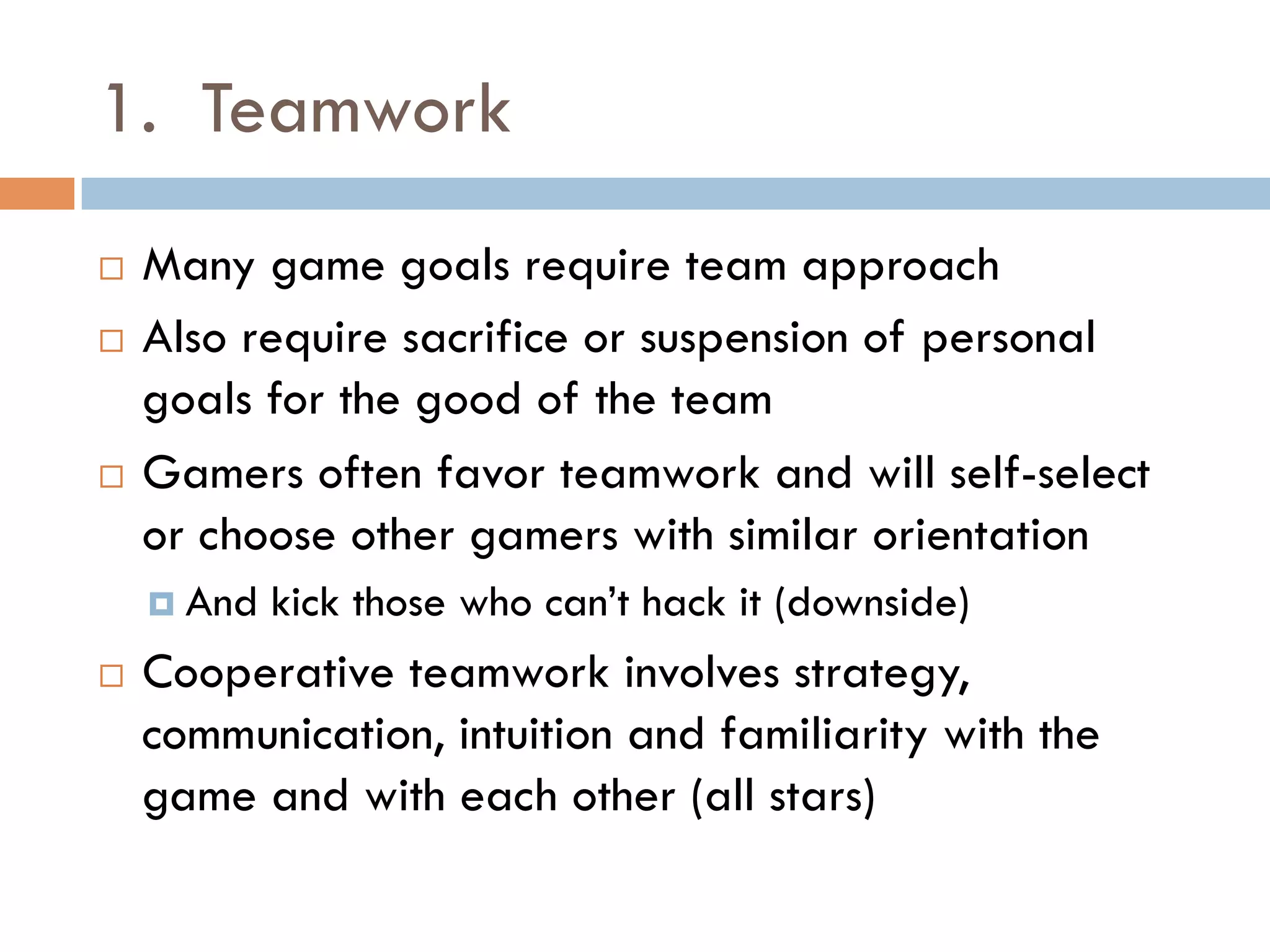 1. Teamwork
¨  Many game goals require team approach
¨  Also require sacrifice or suspension of personal
goals for the good of the team
¨  Gamers often favor teamwork and will self-select
or choose other gamers with similar orientation
¤  And kick those who can’t hack it (downside)
¨  Cooperative teamwork involves strategy,
communication, intuition and familiarity with the
game and with each other (all stars)
 