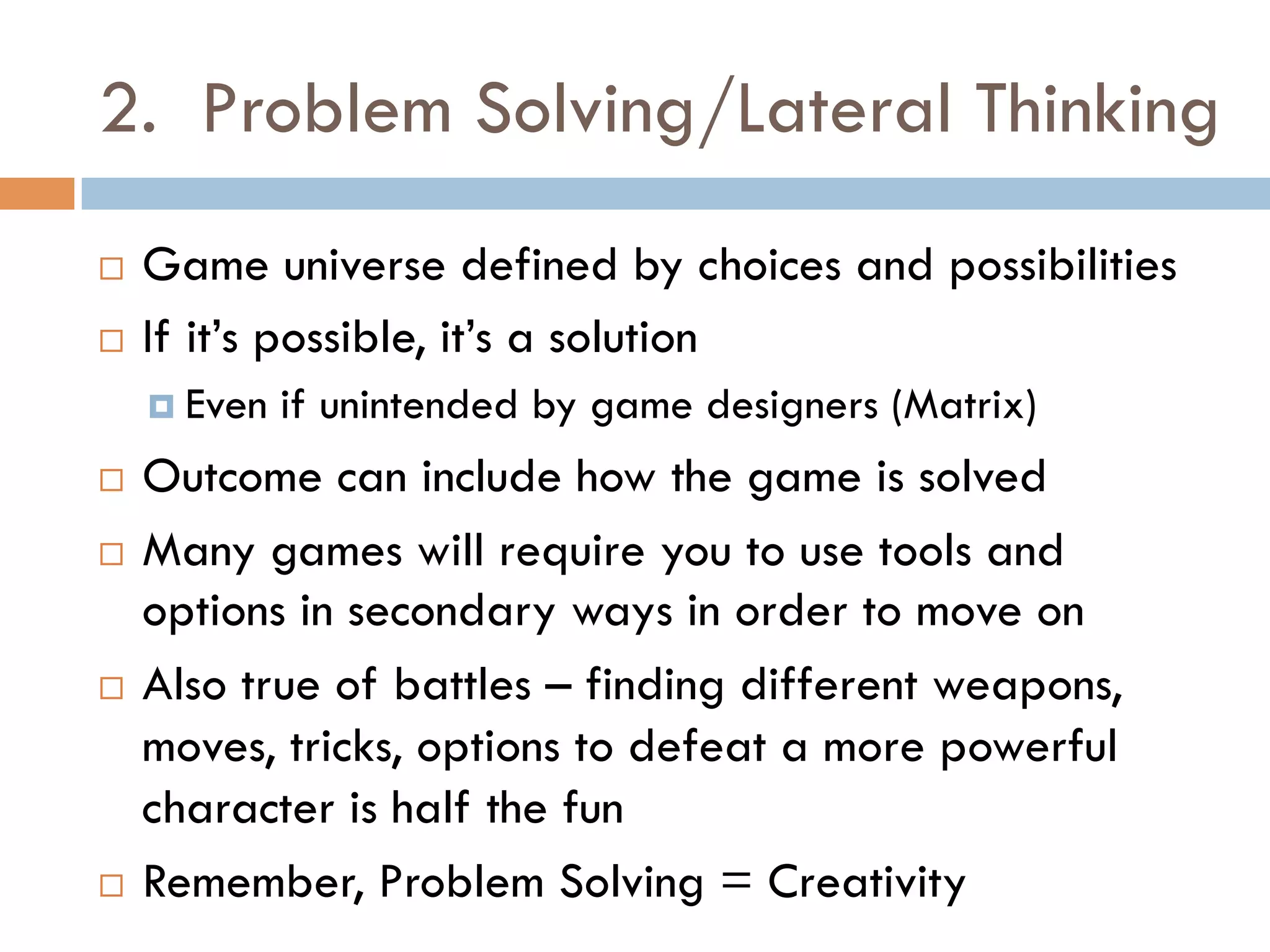 2. Problem Solving/Lateral Thinking
¨  Game universe defined by choices and possibilities
¨  If it’s possible, it’s a solution
¤  Even if unintended by game designers (Matrix)
¨  Outcome can include how the game is solved
¨  Many games will require you to use tools and
options in secondary ways in order to move on
¨  Also true of battles – finding different weapons,
moves, tricks, options to defeat a more powerful
character is half the fun
¨  Remember, Problem Solving = Creativity
 