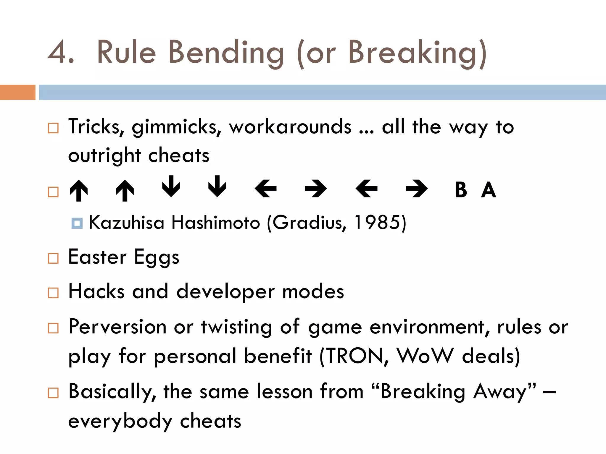 4. Rule Bending (or Breaking)
¨  Tricks, gimmicks, workarounds ... all the way to
outright cheats
¨  é é ê ê ç è ç è B A
¤  Kazuhisa Hashimoto (Gradius, 1985)
¨  Easter Eggs
¨  Hacks and developer modes
¨  Perversion or twisting of game environment, rules or
play for personal benefit (TRON, WoW deals)
¨  Basically, the same lesson from “Breaking Away” –
everybody cheats
 