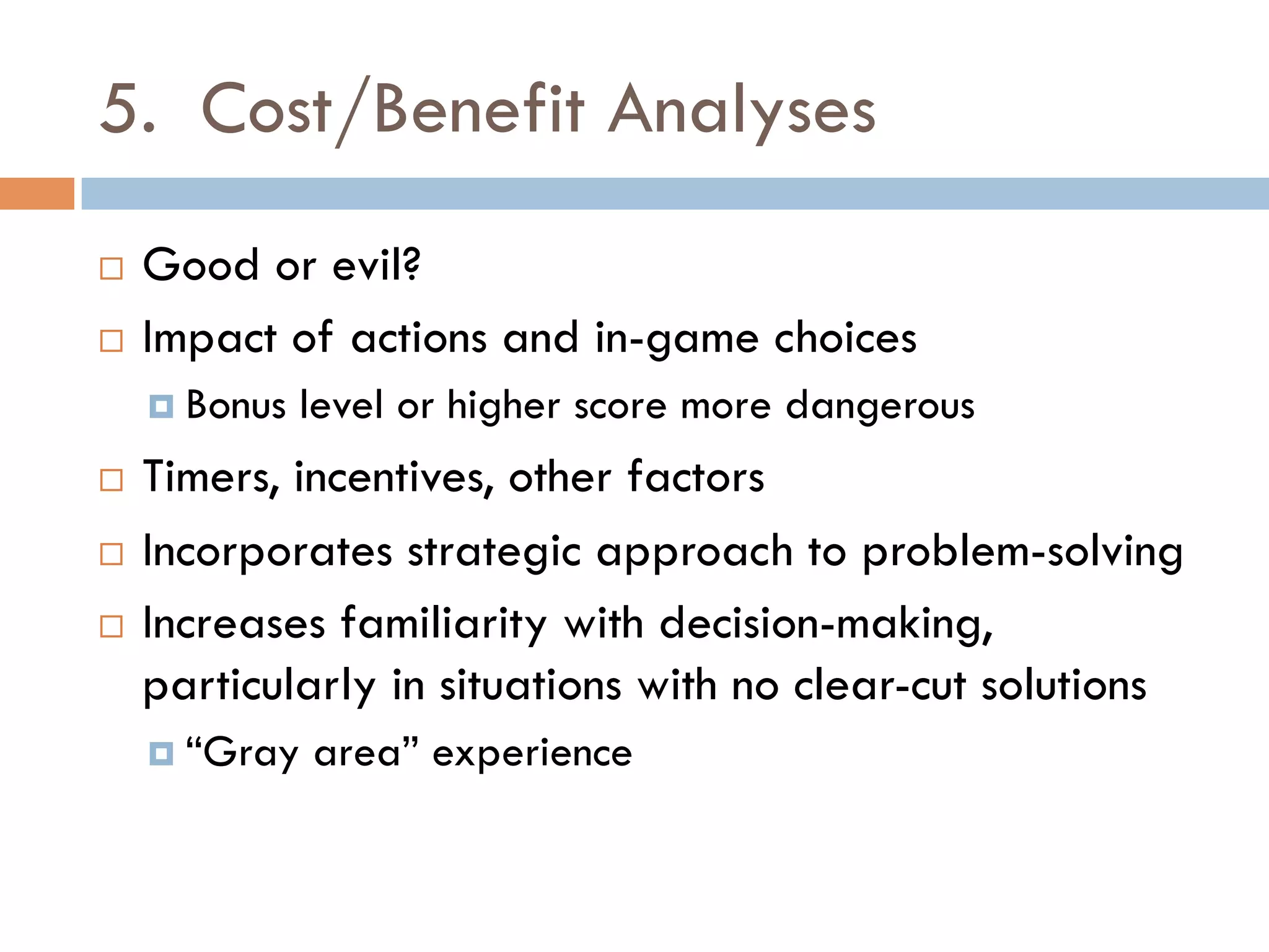 5. Cost/Benefit Analyses
¨  Good or evil?
¨  Impact of actions and in-game choices
¤  Bonus level or higher score more dangerous
¨  Timers, incentives, other factors
¨  Incorporates strategic approach to problem-solving
¨  Increases familiarity with decision-making,
particularly in situations with no clear-cut solutions
¤  “Gray area” experience
 