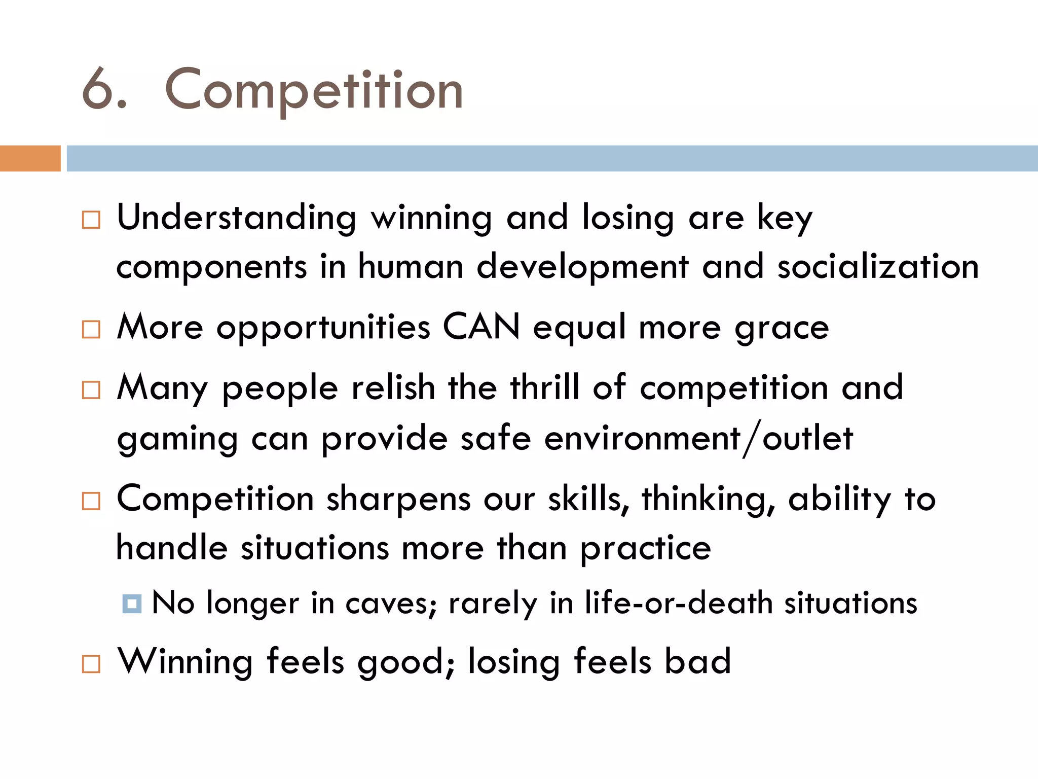 6. Competition
¨  Understanding winning and losing are key
components in human development and socialization
¨  More opportunities CAN equal more grace
¨  Many people relish the thrill of competition and
gaming can provide safe environment/outlet
¨  Competition sharpens our skills, thinking, ability to
handle situations more than practice
¤  No longer in caves; rarely in life-or-death situations
¨  Winning feels good; losing feels bad
 
