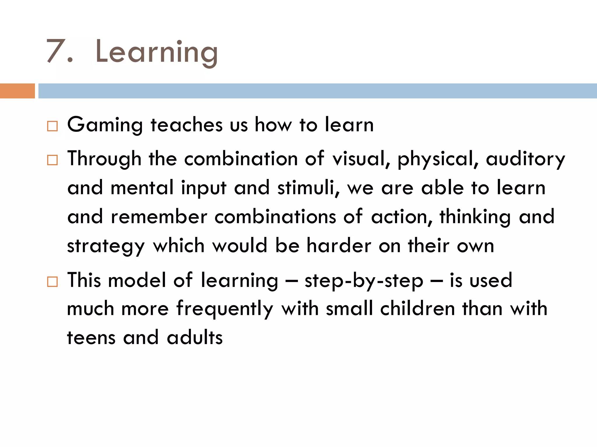7. Learning
¨  Gaming teaches us how to learn
¨  Through the combination of visual, physical, auditory
and mental input and stimuli, we are able to learn
and remember combinations of action, thinking and
strategy which would be harder on their own
¨  This model of learning – step-by-step – is used
much more frequently with small children than with
teens and adults
 