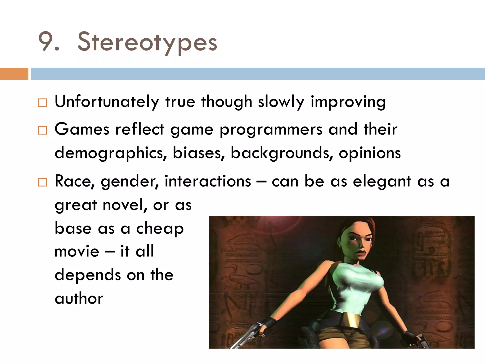 9. Stereotypes
¨  Unfortunately true though slowly improving
¨  Games reflect game programmers and their
demographics, biases, backgrounds, opinions
¨  Race, gender, interactions – can be as elegant as a
great novel, or as
base as a cheap
movie – it all
depends on the
author
 