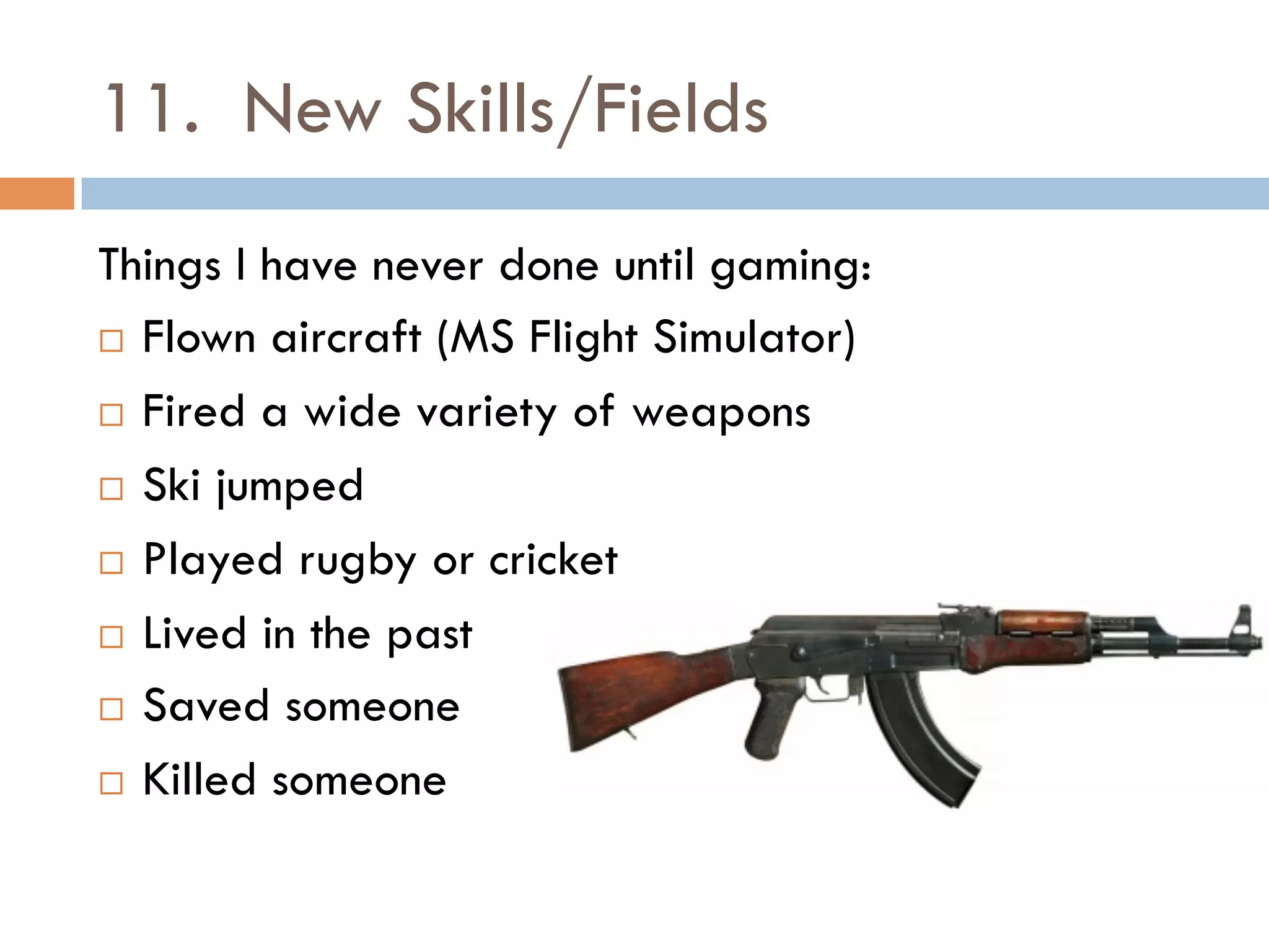 11. New Skills/Fields
Things I have never done until gaming:
¨  Flown aircraft (MS Flight Simulator)
¨  Fired a wide variety of weapons
¨  Ski jumped
¨  Played rugby or cricket
¨  Lived in the past
¨  Saved someone
¨  Killed someone
 