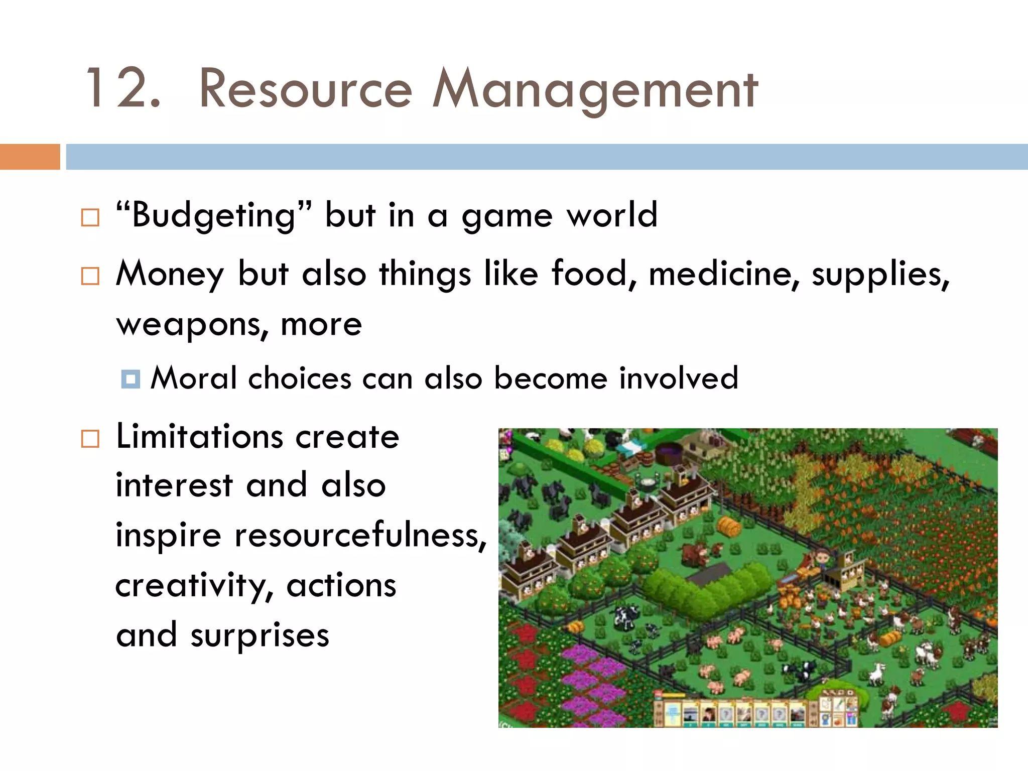 12. Resource Management
¨  “Budgeting” but in a game world
¨  Money but also things like food, medicine, supplies,
weapons, more
¤  Moral choices can also become involved
¨  Limitations create
interest and also
inspire resourcefulness,
creativity, actions
and surprises
 