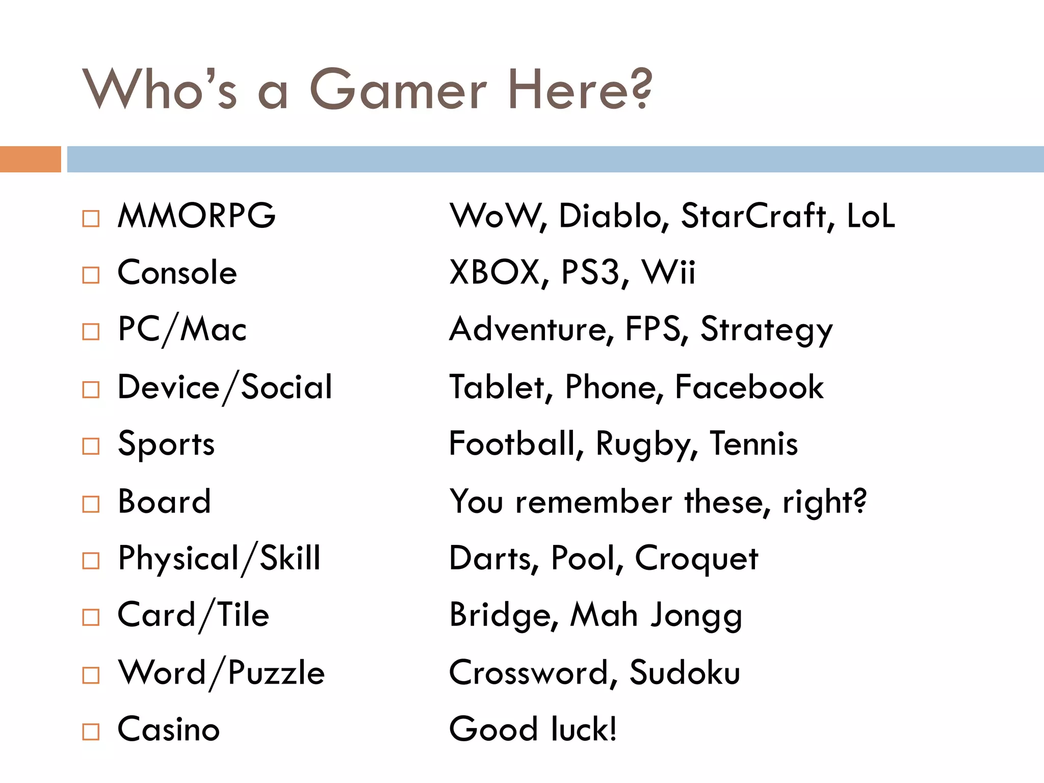 Who’s a Gamer Here?
¨  MMORPG WoW, Diablo, StarCraft, LoL
¨  Console XBOX, PS3, Wii
¨  PC/Mac Adventure, FPS, Strategy
¨  Device/Social Tablet, Phone, Facebook
¨  Sports Football, Rugby, Tennis
¨  Board You remember these, right?
¨  Physical/Skill Darts, Pool, Croquet
¨  Card/Tile Bridge, Mah Jongg
¨  Word/Puzzle Crossword, Sudoku
¨  Casino Good luck!
 