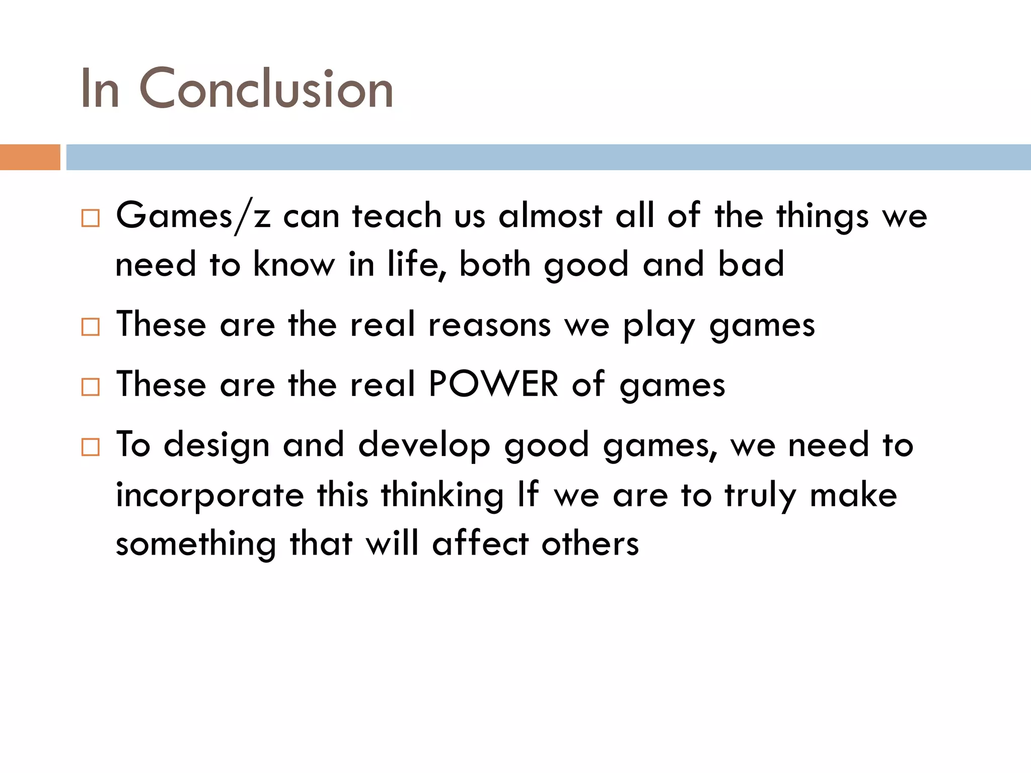 In Conclusion
¨  Games/z can teach us almost all of the things we
need to know in life, both good and bad
¨  These are the real reasons we play games
¨  These are the real POWER of games
¨  To design and develop good games, we need to
incorporate this thinking If we are to truly make
something that will affect others
 