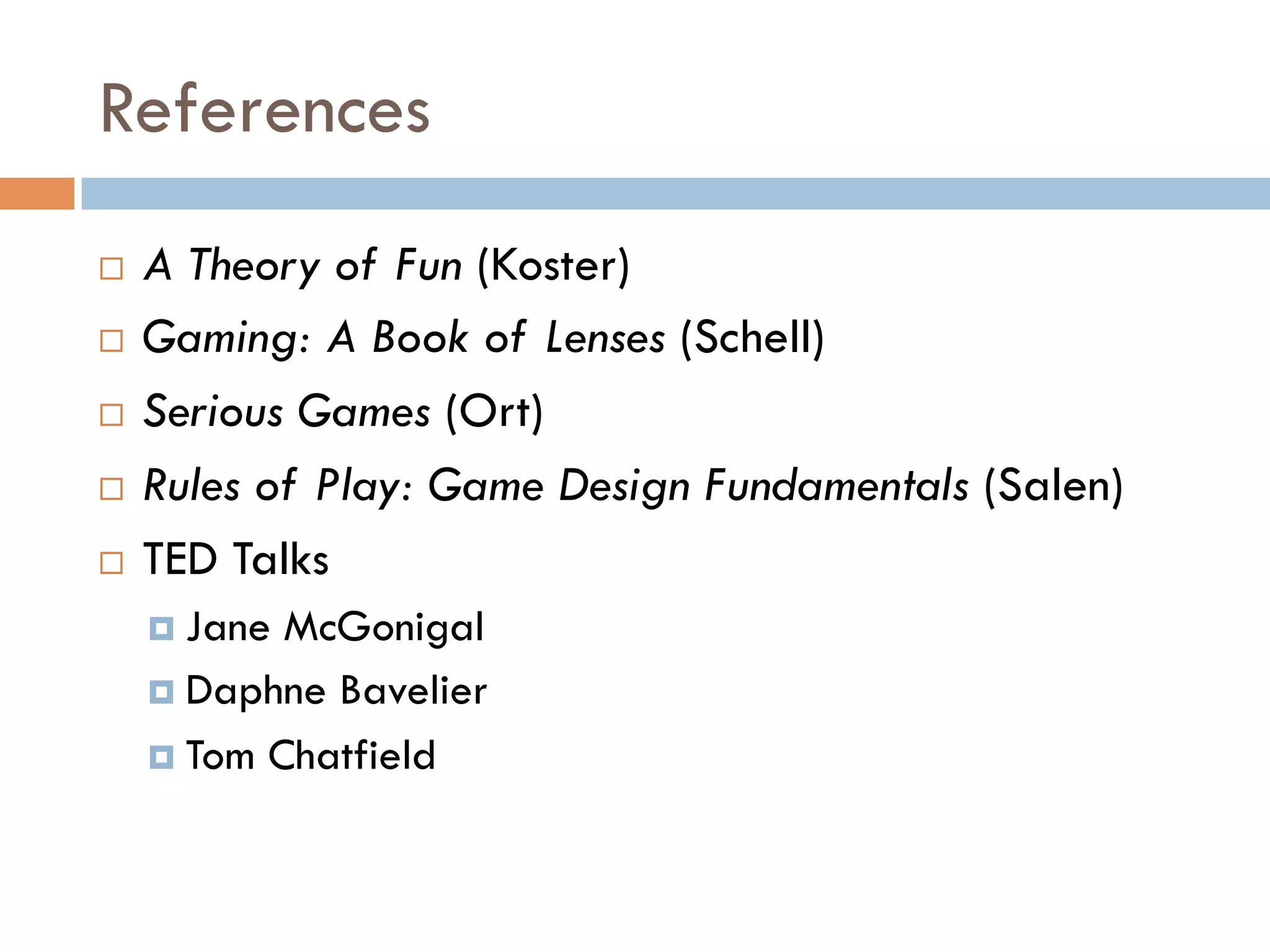 References
¨  A Theory of Fun (Koster)
¨  Gaming: A Book of Lenses (Schell)
¨  Serious Games (Ort)
¨  Rules of Play: Game Design Fundamentals (Salen)
¨  TED Talks
¤  Jane McGonigal
¤  Daphne Bavelier
¤  Tom Chatfield
 