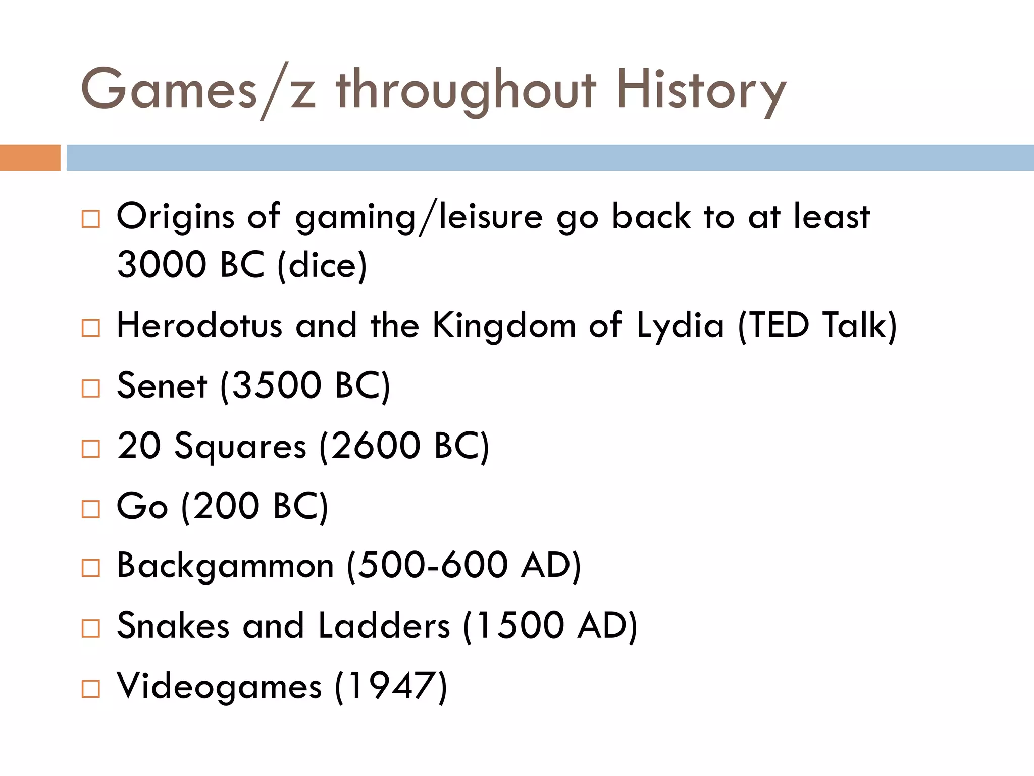 Games/z throughout History
¨  Origins of gaming/leisure go back to at least
3000 BC (dice)
¨  Herodotus and the Kingdom of Lydia (TED Talk)
¨  Senet (3500 BC)
¨  20 Squares (2600 BC)
¨  Go (200 BC)
¨  Backgammon (500-600 AD)
¨  Snakes and Ladders (1500 AD)
¨  Videogames (1947)
 