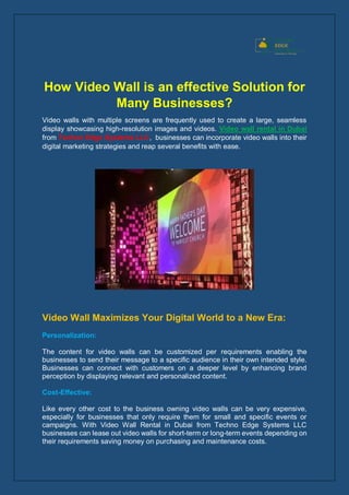 How Video Wall is an effective Solution for
Many Businesses?
Video walls with multiple screens are frequently used to create a large, seamless
display showcasing high-resolution images and videos. Video wall rental in Dubai
from Techno Edge Systems LLC, businesses can incorporate video walls into their
digital marketing strategies and reap several benefits with ease.
Video Wall Maximizes Your Digital World to a New Era:
Personalization:
The content for video walls can be customized per requirements enabling the
businesses to send their message to a specific audience in their own intended style.
Businesses can connect with customers on a deeper level by enhancing brand
perception by displaying relevant and personalized content.
Cost-Effective:
Like every other cost to the business owning video walls can be very expensive,
especially for businesses that only require them for small and specific events or
campaigns. With Video Wall Rental in Dubai from Techno Edge Systems LLC
businesses can lease out video walls for short-term or long-term events depending on
their requirements saving money on purchasing and maintenance costs.
 