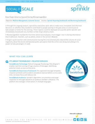 C O N F I DENT I AL + N O T F O R D I ST R I B UT I O N




How Virgin America Soared During #Snowmageddon
Objective: PR/Crisis Management, Customer Service               Solution: Sprinklr Reporting Dashboards and Monitoring Dashboards


• Through this ongoing analysis, operations executives were able to make more immediate and informed
decisions on whether they needed to send food to people waiting in the gate areas or send buses to
take people to hotels for the evening. These reports could be deployed very quickly within Sprinklr and
immediately shared with any members of the Virgin America team.
• #Snowmageddon marked the first time where Social played a much bigger role in sharing information
than traditional channels, such as phone, email or the airline’s Website.
• Virgin’s quick reaction and communication during the crisis dramatically reduced the volume of social
negativity about the brand and boosted public perception that the airline was doing everything in its
power to help passengers in need.




        What You C an Le arn

        It’s About Technology + Related Services
        Social@Scale Technology: Natural Language Processing (“the Zengine”)
        enables real-time scoring of huge volumes of messages, identifying
        potential issues as soon as they arise.
        Social@Scale Governance Framework: Pre-approved message templates,
        response protocols and escalation procedures laid out before a crisis saves
        time, increases focus and reduces risk.
        Social@Scale Audience: Sprinklr’s algorithms can prioritize and assign
        responses to messages based on an audience member’s influence. The
        platform also manages conversations in multiple languages.




                                                                                                         share with a colleague



e n a b l i n g                 t h e         e n t e r p r i s e   to    b e   S o c i a l @ S c a l e
CONFIDENTIAL + NOT FOR DISTRIBUTION | © SPRINKLR, 2012
 