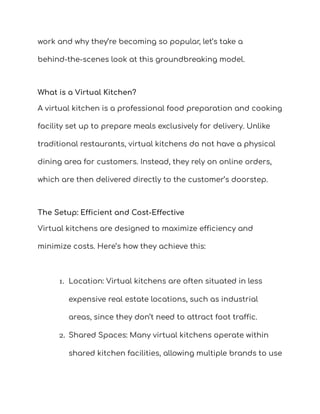 work and why they’re becoming so popular, let’s take a
behind-the-scenes look at this groundbreaking model.
What is a Virtual Kitchen?
A virtual kitchen is a professional food preparation and cooking
facility set up to prepare meals exclusively for delivery. Unlike
traditional restaurants, virtual kitchens do not have a physical
dining area for customers. Instead, they rely on online orders,
which are then delivered directly to the customer’s doorstep.
The Setup: Efficient and Cost-Effective
Virtual kitchens are designed to maximize efficiency and
minimize costs. Here’s how they achieve this:
1. Location: Virtual kitchens are often situated in less
expensive real estate locations, such as industrial
areas, since they don’t need to attract foot traffic.
2. Shared Spaces: Many virtual kitchens operate within
shared kitchen facilities, allowing multiple brands to use
 