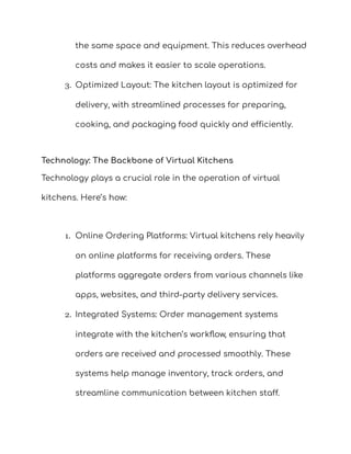 the same space and equipment. This reduces overhead
costs and makes it easier to scale operations.
3. Optimized Layout: The kitchen layout is optimized for
delivery, with streamlined processes for preparing,
cooking, and packaging food quickly and efficiently.
Technology: The Backbone of Virtual Kitchens
Technology plays a crucial role in the operation of virtual
kitchens. Here’s how:
1. Online Ordering Platforms: Virtual kitchens rely heavily
on online platforms for receiving orders. These
platforms aggregate orders from various channels like
apps, websites, and third-party delivery services.
2. Integrated Systems: Order management systems
integrate with the kitchen’s workflow, ensuring that
orders are received and processed smoothly. These
systems help manage inventory, track orders, and
streamline communication between kitchen staff.
 