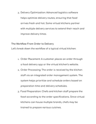 3. Delivery Optimization: Advanced logistics software
helps optimize delivery routes, ensuring that food
arrives fresh and hot. Some virtual kitchens partner
with multiple delivery services to extend their reach and
improve delivery times.
The Workflow: From Order to Delivery
Let’s break down the workflow of a typical virtual kitchen:
1. Order Placement: A customer places an order through
a food delivery app or the virtual kitchen’s website.
2. Order Processing: The order is received by the kitchen
staff via an integrated order management system. The
system helps prioritize and schedule orders based on
preparation time and delivery schedules.
3. Food Preparation: Chefs and kitchen staff prepare the
food according to the order specifications. Since virtual
kitchens can house multiple brands, chefs may be
trained to prepare various cuisines.
 