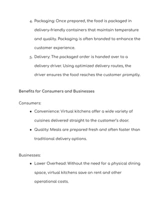 4. Packaging: Once prepared, the food is packaged in
delivery-friendly containers that maintain temperature
and quality. Packaging is often branded to enhance the
customer experience.
5. Delivery: The packaged order is handed over to a
delivery driver. Using optimized delivery routes, the
driver ensures the food reaches the customer promptly.
Benefits for Consumers and Businesses
Consumers:
● Convenience: Virtual kitchens offer a wide variety of
cuisines delivered straight to the customer’s door.
● Quality: Meals are prepared fresh and often faster than
traditional delivery options.
Businesses:
● Lower Overhead: Without the need for a physical dining
space, virtual kitchens save on rent and other
operational costs.
 