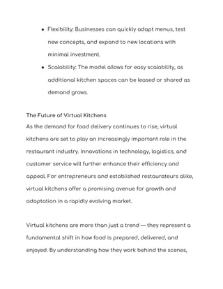 ● Flexibility: Businesses can quickly adapt menus, test
new concepts, and expand to new locations with
minimal investment.
● Scalability: The model allows for easy scalability, as
additional kitchen spaces can be leased or shared as
demand grows.
The Future of Virtual Kitchens
As the demand for food delivery continues to rise, virtual
kitchens are set to play an increasingly important role in the
restaurant industry. Innovations in technology, logistics, and
customer service will further enhance their efficiency and
appeal. For entrepreneurs and established restaurateurs alike,
virtual kitchens offer a promising avenue for growth and
adaptation in a rapidly evolving market.
Virtual kitchens are more than just a trend — they represent a
fundamental shift in how food is prepared, delivered, and
enjoyed. By understanding how they work behind the scenes,
 