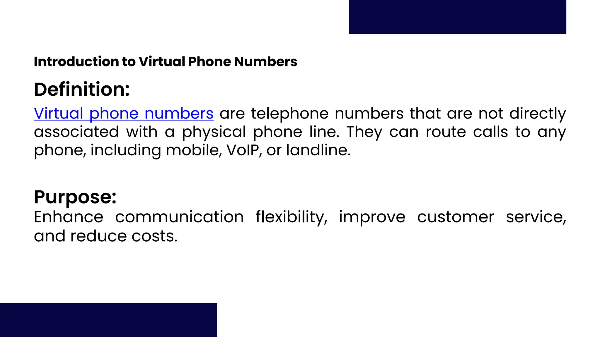 Definition:
Purpose:
Introduction to Virtual Phone Numbers
Virtual phone numbers are telephone numbers that are not directly
associated with a physical phone line. They can route calls to any
phone, including mobile, VoIP, or landline.
Enhance communication flexibility, improve customer service,
and reduce costs.
 