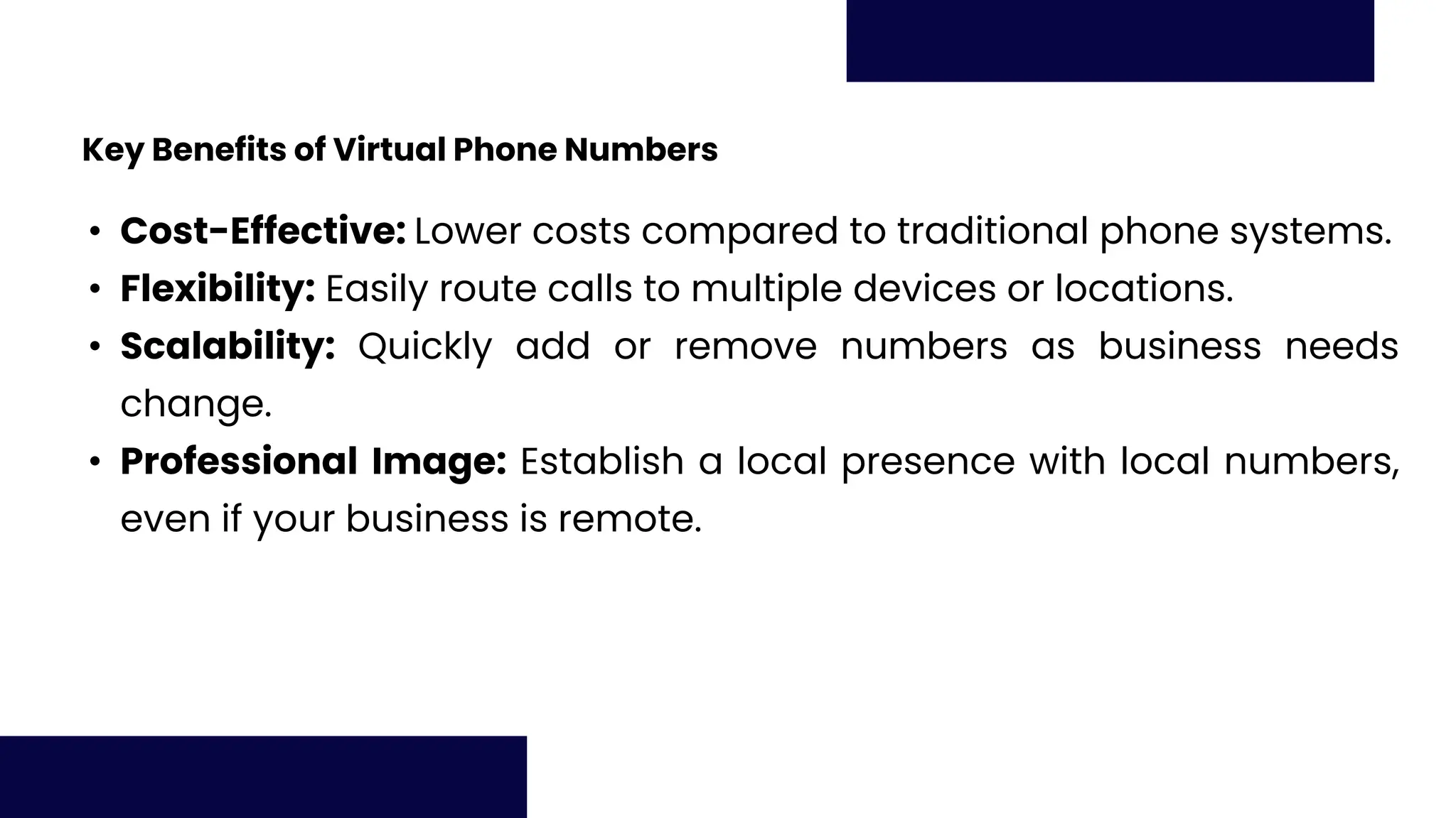 Key Benefits of Virtual Phone Numbers
• Cost-Effective: Lower costs compared to traditional phone systems.
• Flexibility: Easily route calls to multiple devices or locations.
• Scalability: Quickly add or remove numbers as business needs
change.
• Professional Image: Establish a local presence with local numbers,
even if your business is remote.
 