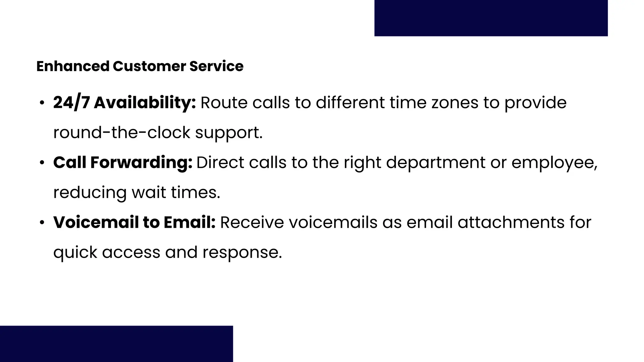 Enhanced Customer Service
• 24/7 Availability: Route calls to different time zones to provide
round-the-clock support.
• Call Forwarding: Direct calls to the right department or employee,
reducing wait times.
• Voicemail to Email: Receive voicemails as email attachments for
quick access and response.
 