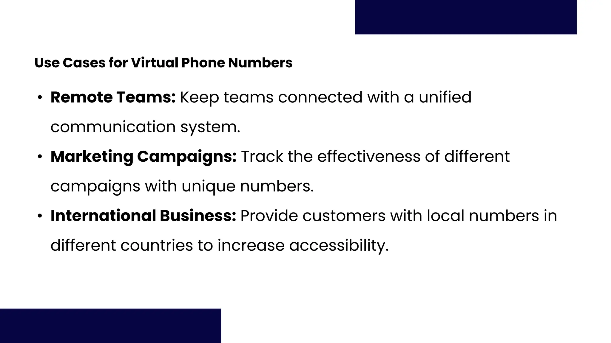 Use Cases for Virtual Phone Numbers
• Remote Teams: Keep teams connected with a unified
communication system.
• Marketing Campaigns: Track the effectiveness of different
campaigns with unique numbers.
• International Business: Provide customers with local numbers in
different countries to increase accessibility.
 