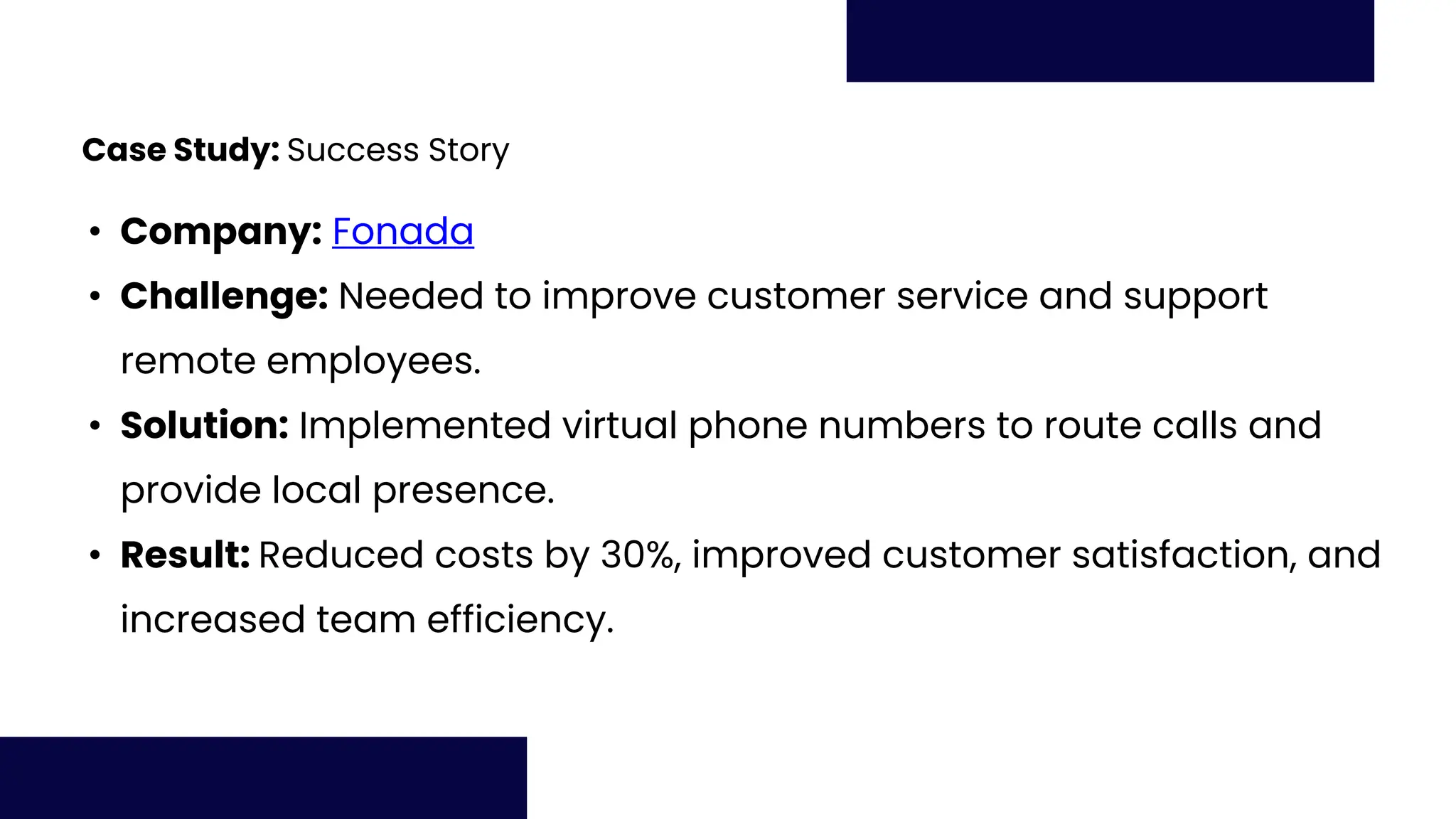 Case Study: Success Story
• Company: Fonada
• Challenge: Needed to improve customer service and support
remote employees.
• Solution: Implemented virtual phone numbers to route calls and
provide local presence.
• Result: Reduced costs by 30%, improved customer satisfaction, and
increased team efficiency.
 