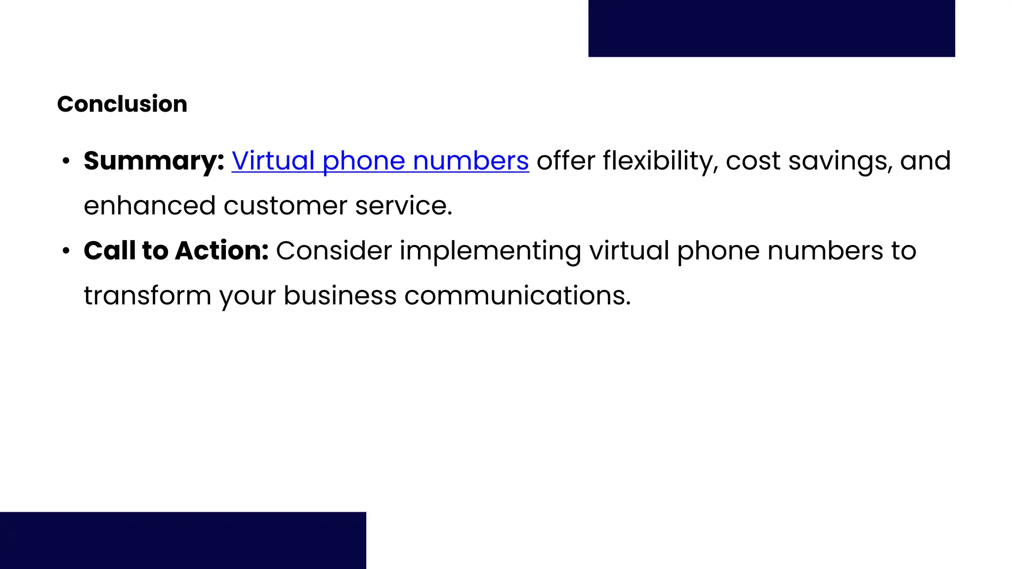 Conclusion
• Summary: Virtual phone numbers offer flexibility, cost savings, and
enhanced customer service.
• Call to Action: Consider implementing virtual phone numbers to
transform your business communications.
 