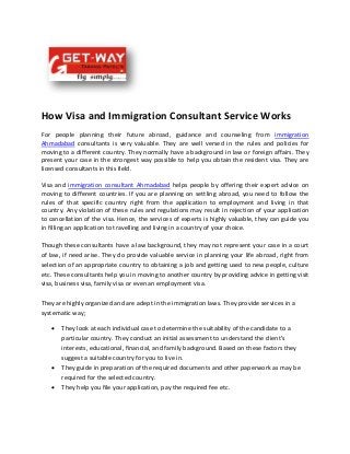 How Visa and Immigration Consultant Service Works
For people planning their future abroad, guidance and counseling from immigration
Ahmadabad consultants is very valuable. They are well versed in the rules and policies for
moving to a different country. They normally have a background in law or foreign affairs. They
present your case in the strongest way possible to help you obtain the resident visa. They are
licensed consultants in this field.
Visa and immigration consultant Ahmadabad helps people by offering their expert advice on
moving to different countries. If you are planning on settling abroad, you need to follow the
rules of that specific country right from the application to employment and living in that
country. Any violation of these rules and regulations may result in rejection of your application
to cancellation of the visa. Hence, the services of experts is highly valuable, they can guide you
in filling an application to travelling and living in a country of your choice.
Though these consultants have a law background, they may not represent your case in a court
of law, if need arise. They do provide valuable service in planning your life abroad, right from
selection of an appropriate country to obtaining a job and getting used to new people, culture
etc. These consultants help you in moving to another country by providing advice in getting visit
visa, business visa, family visa or even an employment visa.
They are highly organized and are adept in the immigration laws. They provide services in a
systematic way;
 They look at each individual case to determine the suitability of the candidate to a
particular country. They conduct an initial assessment to understand the client’s
interests, educational, financial, and family background. Based on these factors they
suggest a suitable country for you to live in.
 They guide in preparation of the required documents and other paperwork as may be
required for the selected country.
 They help you file your application, pay the required fee etc.
 