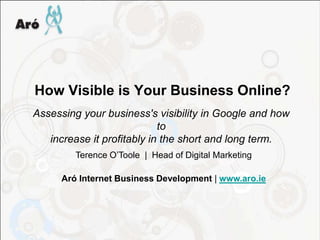 How Visible is Your Business Online?
Assessing your business's visibility in Google and how
                            to
   increase it profitably in the short and long term.
         Terence O’Toole | Head of Digital Marketing

      Aró Internet Business Development | www.aro.ie
 