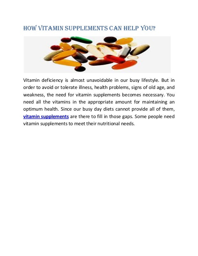 How Vitamin Supplements Can Help You?
Vitamin deficiency is almost unavoidable in our busy lifestyle. But in
order to avoid or tolerate illness, health problems, signs of old age, and
weakness, the need for vitamin supplements becomes necessary. You
need all the vitamins in the appropriate amount for maintaining an
optimum health. Since our busy day diets cannot provide all of them,
vitamin supplements are there to fill in those gaps. Some people need
vitamin supplements to meet their nutritional needs.
 