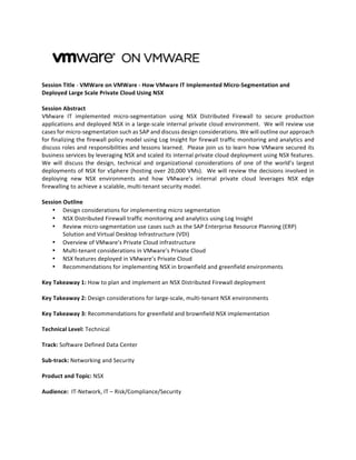  
	
  
Session	
  Title	
  -­‐	
  VMWare	
  on	
  VMWare	
  -­‐	
  How	
  VMware	
  IT	
  Implemented	
  Micro-­‐Segmentation	
  and	
  
Deployed	
  Large	
  Scale	
  Private	
  Cloud	
  Using	
  NSX	
  
	
  
Session	
  Abstract	
  
VMware	
   IT	
   implemented	
   micro-­‐segmentation	
   using	
   NSX	
   Distributed	
   Firewall	
   to	
   secure	
   production	
  
applications	
  and	
  deployed	
  NSX	
  in	
  a	
  large-­‐scale	
  internal	
  private	
  cloud	
  environment.	
  	
  We	
  will	
  review	
  use	
  
cases	
  for	
  micro-­‐segmentation	
  such	
  as	
  SAP	
  and	
  discuss	
  design	
  considerations.	
  We	
  will	
  outline	
  our	
  approach	
  
for	
  finalizing	
  the	
  firewall	
  policy	
  model	
  using	
  Log	
  Insight	
  for	
  firewall	
  traffic	
  monitoring	
  and	
  analytics	
  and	
  
discuss	
  roles	
  and	
  responsibilities	
  and	
  lessons	
  learned.	
  	
  Please	
  join	
  us	
  to	
  learn	
  how	
  VMware	
  secured	
  its	
  
business	
  services	
  by	
  leveraging	
  NSX	
  and	
  scaled	
  its	
  internal	
  private	
  cloud	
  deployment	
  using	
  NSX	
  features.	
  
We	
   will	
   discuss	
   the	
   design,	
   technical	
   and	
   organizational	
   considerations	
   of	
   one	
   of	
   the	
   world’s	
   largest	
  
deployments	
  of	
  NSX	
  for	
  vSphere	
  (hosting	
  over	
  20,000	
  VMs).	
  	
  We	
  will	
  review	
  the	
  decisions	
  involved	
  in	
  
deploying	
   new	
   NSX	
   environments	
   and	
   how	
   VMware’s	
   internal	
   private	
   cloud	
   leverages	
   NSX	
   edge	
  
firewalling	
  to	
  achieve	
  a	
  scalable,	
  multi-­‐tenant	
  security	
  model.	
  	
  	
  	
  
	
  
Session	
  Outline	
  
•   Design	
  considerations	
  for	
  implementing	
  micro	
  segmentation	
  
•   NSX	
  Distributed	
  Firewall	
  traffic	
  monitoring	
  and	
  analytics	
  using	
  Log	
  Insight	
  
•   Review	
  micro-­‐segmentation	
  use	
  cases	
  such	
  as	
  the	
  SAP	
  Enterprise	
  Resource	
  Planning	
  (ERP)	
  
Solution	
  and	
  Virtual	
  Desktop	
  Infrastructure	
  (VDI)	
  
•   Overview	
  of	
  VMware’s	
  Private	
  Cloud	
  infrastructure	
  
•   Multi-­‐tenant	
  considerations	
  in	
  VMware’s	
  Private	
  Cloud	
  
•   NSX	
  features	
  deployed	
  in	
  VMware’s	
  Private	
  Cloud	
  
•   Recommendations	
  for	
  implementing	
  NSX	
  in	
  brownfield	
  and	
  greenfield	
  environments	
  
	
  
Key	
  Takeaway	
  1:	
  How	
  to	
  plan	
  and	
  implement	
  an	
  NSX	
  Distributed	
  Firewall	
  deployment	
  	
  
	
  
Key	
  Takeaway	
  2:	
  Design	
  considerations	
  for	
  large-­‐scale,	
  multi-­‐tenant	
  NSX	
  environments	
  
	
  
Key	
  Takeaway	
  3:	
  Recommendations	
  for	
  greenfield	
  and	
  brownfield	
  NSX	
  implementation	
  
	
  
Technical	
  Level:	
  Technical	
  
	
  
Track:	
  Software	
  Defined	
  Data	
  Center	
  
	
  
Sub-­‐track:	
  Networking	
  and	
  Security	
  
	
  
Product	
  and	
  Topic:	
  NSX	
  
	
  
Audience:	
  	
  IT-­‐Network,	
  IT	
  –	
  Risk/Compliance/Security	
  
	
  
 