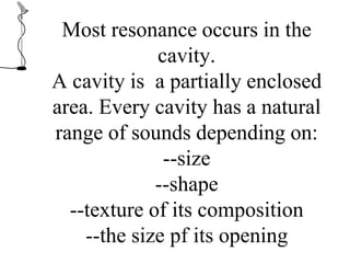 Most resonance occurs in the
cavity.
A cavity is a partially enclosed
area. Every cavity has a natural
range of sounds depending on:
--size
--shape
--texture of its composition
--the size pf its opening
 