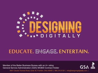 Member of the Better Business Bureau with an A+ rating
General Service Administration (GSA) MOBIS Contract Holder
8401 Claude Thomas Road, Suite 30, Franklin, Ohio 45005 | 866.316.9126 | info@designingdigitally.com |
EDUCATE. ENTERTAIN.
 