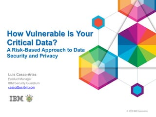 © 2015 IBM Corporation
How Vulnerable Is Your
Critical Data?
A Risk-Based Approach to Data
Security and Privacy
Luis Casco-Arias
Product Manager
IBM Security Guardium
casco@us.ibm.com
 