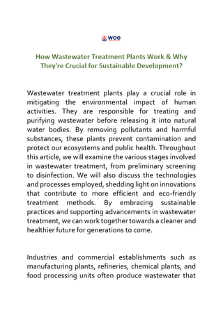 Wastewater treatment plants play a crucial role in
mitigating the environmental impact of human
activities. They are responsible for treating and
purifying wastewater before releasing it into natural
water bodies. By removing pollutants and harmful
substances, these plants prevent contamination and
protect our ecosystems and public health. Throughout
this article, we will examine the various stages involved
in wastewater treatment, from preliminary screening
to disinfection. We will also discuss the technologies
and processes employed, shedding light on innovations
that contribute to more efficient and eco-friendly
treatment methods. By embracing sustainable
practices and supporting advancements in wastewater
treatment, we can work together towards a cleaner and
healthier future for generations to come.
Industries and commercial establishments such as
manufacturing plants, refineries, chemical plants, and
food processing units often produce wastewater that
 