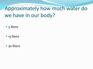 Approximately how much water do we have in our body?5 liters15 liters50 liters