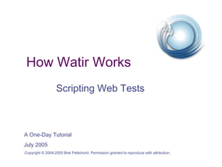 How Watir Works
                   Scripting Web Tests



A One-Day Tutorial
July 2005
Copyright © 2004-2005 Bret Pettichord. Permission granted to reproduce with attribution.
 