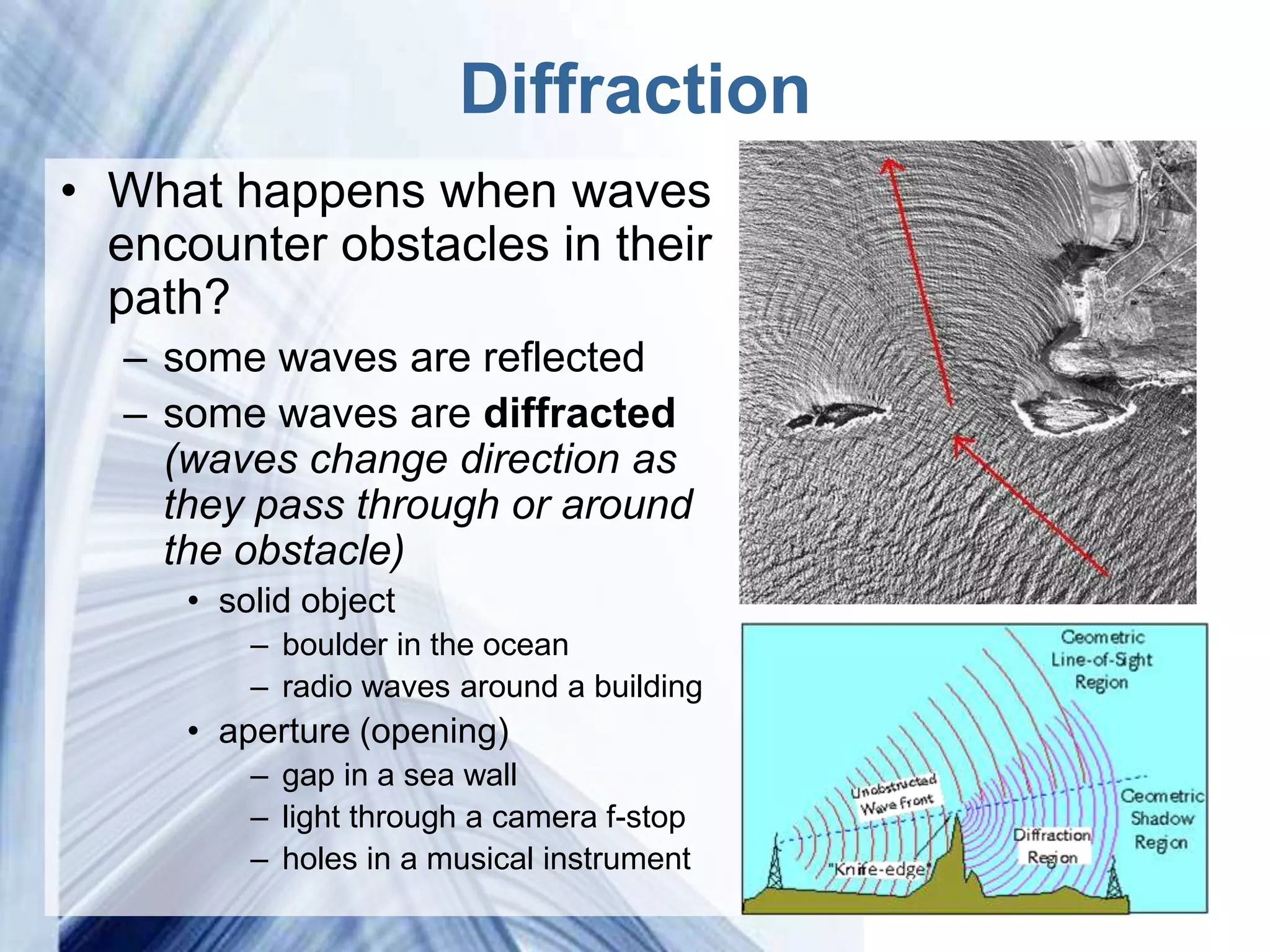 Diffraction
• What happens when waves
  encounter obstacles in their
  path?
  – some waves are reflected
  – some waves are diffracted
    (waves change direction as
    they pass through or around
    the obstacle)
     • solid object
         – boulder in the ocean
         – radio waves around a building
     • aperture (opening)
         – gap in a sea wall
         – light through a camera f-stop
         – holes in a musical instrument
                          Powerpoint Templates
 