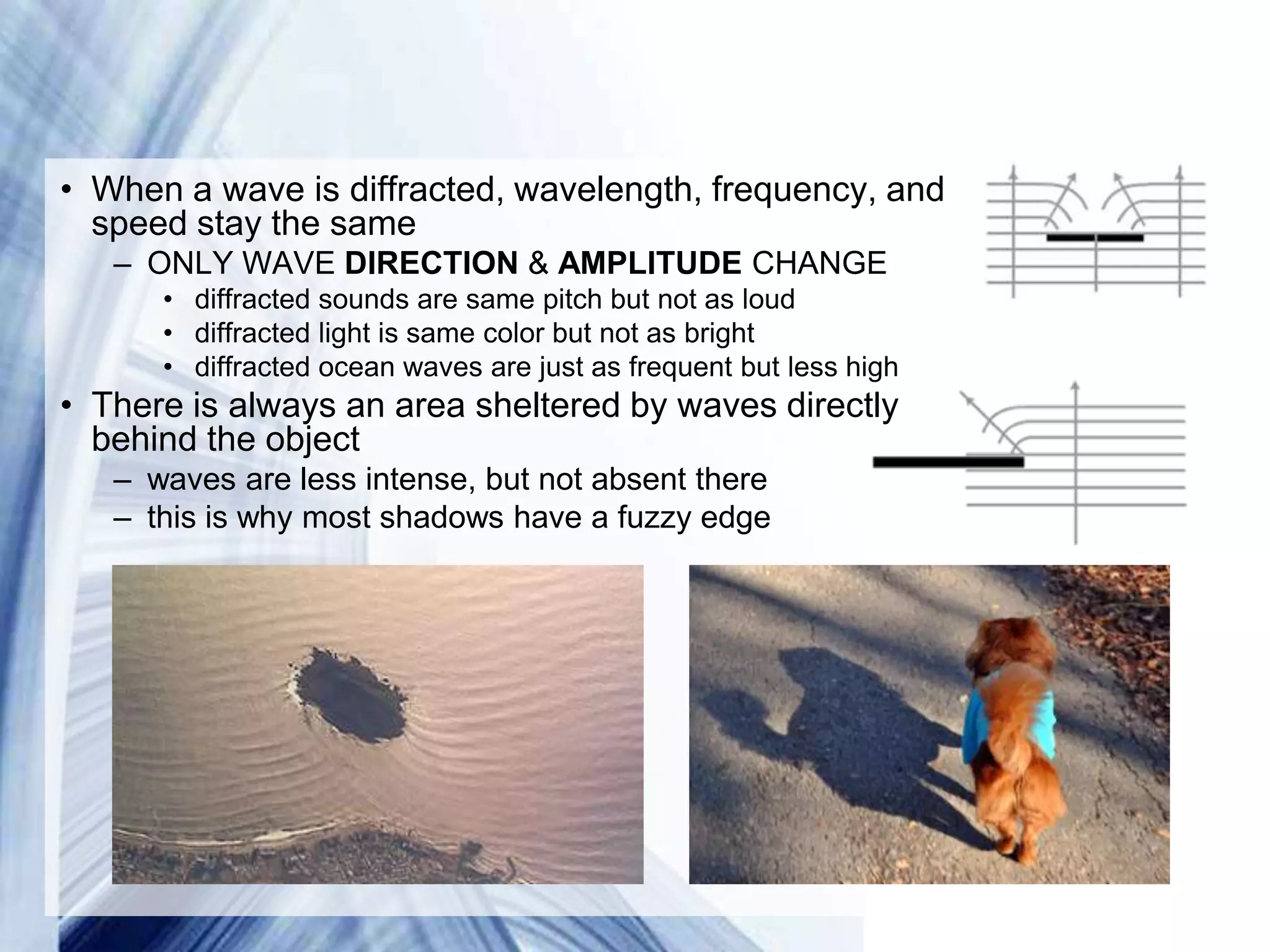 • When a wave is diffracted, wavelength, frequency, and
  speed stay the same
   – ONLY WAVE DIRECTION & AMPLITUDE CHANGE
      • diffracted sounds are same pitch but not as loud
      • diffracted light is same color but not as bright
      • diffracted ocean waves are just as frequent but less high
• There is always an area sheltered by waves directly
  behind the object
   – waves are less intense, but not absent there
   – this is why most shadows have a fuzzy edge




                               Powerpoint Templates
 