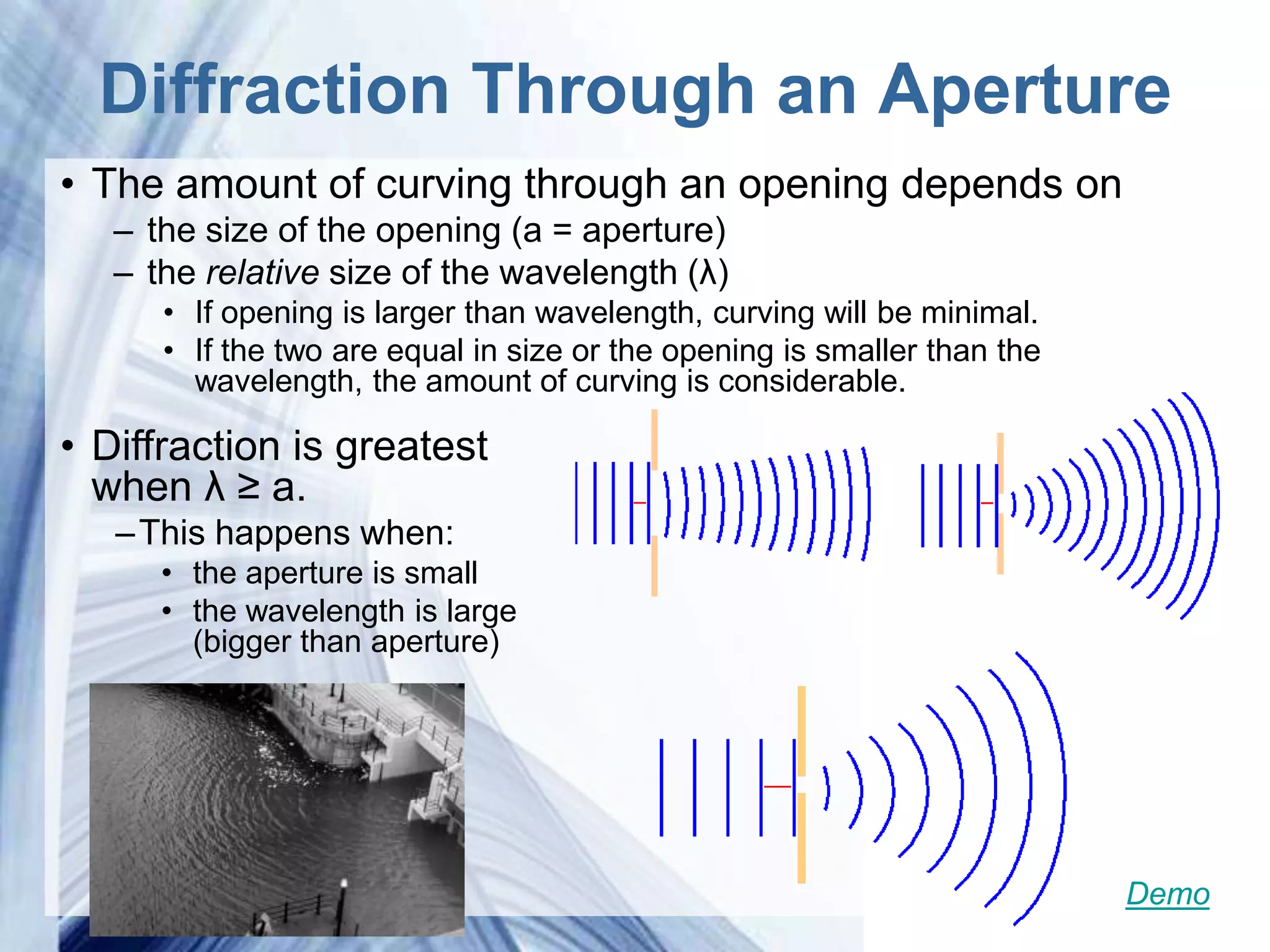 Diffraction Through an Aperture
• The amount of curving through an opening depends on
   – the size of the opening (a = aperture)
   – the relative size of the wavelength (λ)
      • If opening is larger than wavelength, curving will be minimal.
      • If the two are equal in size or the opening is smaller than the
        wavelength, the amount of curving is considerable.

• Diffraction is greatest
  when λ ≥ a.
   – This happens when:
      • the aperture is small
      • the wavelength is large
        (bigger than aperture)




                             Powerpoint Templates                         Demo
 
