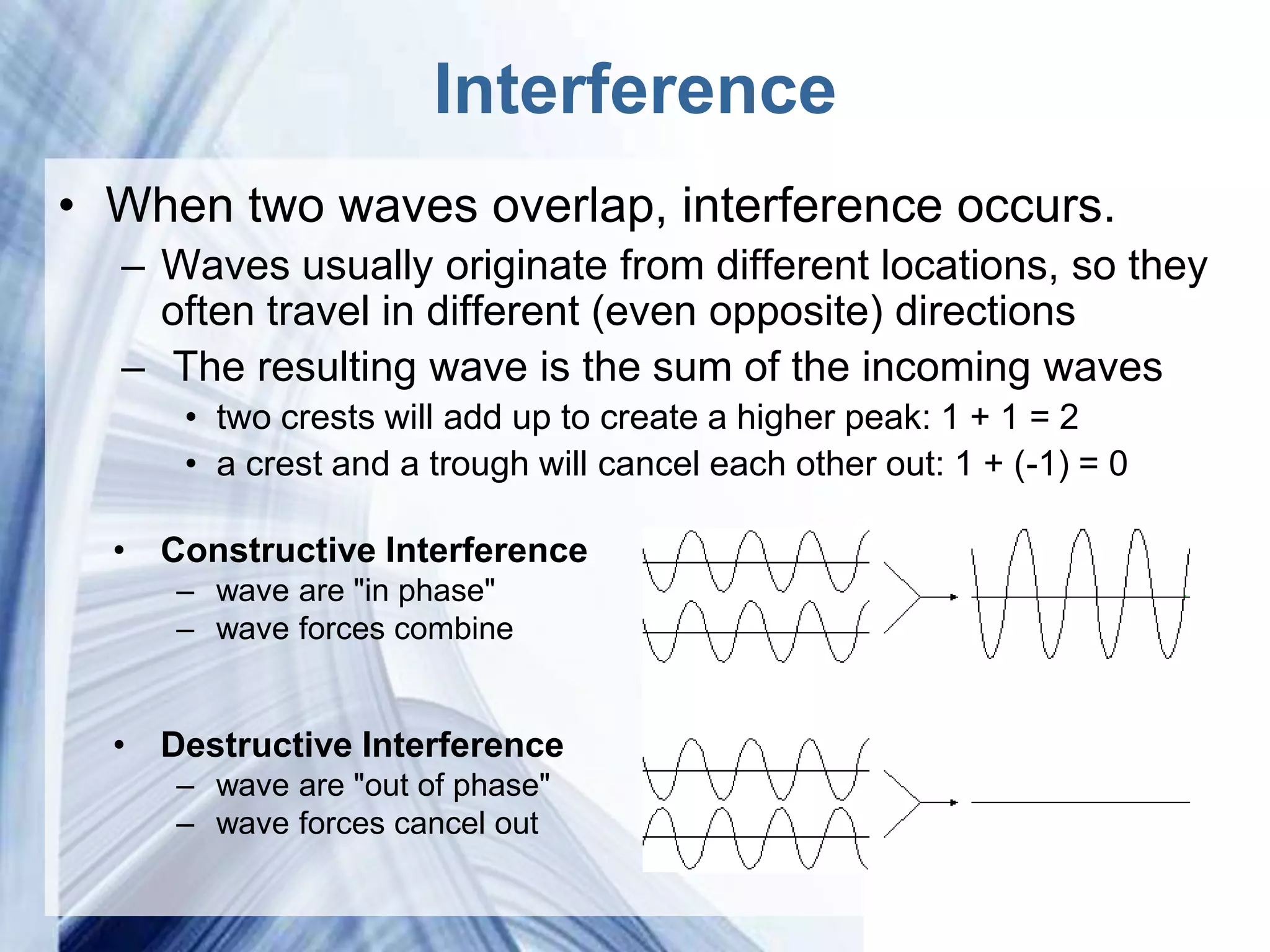 Interference
• When two waves overlap, interference occurs.
  – Waves usually originate from different locations, so they
    often travel in different (even opposite) directions
  – The resulting wave is the sum of the incoming waves
      • two crests will add up to create a higher peak: 1 + 1 = 2
      • a crest and a trough will cancel each other out: 1 + (-1) = 0

  • Constructive Interference
     – wave are "in phase"
     – wave forces combine


  • Destructive Interference
     – wave are "out of phase"
     – wave forces cancel out

                         Powerpoint Templates
 