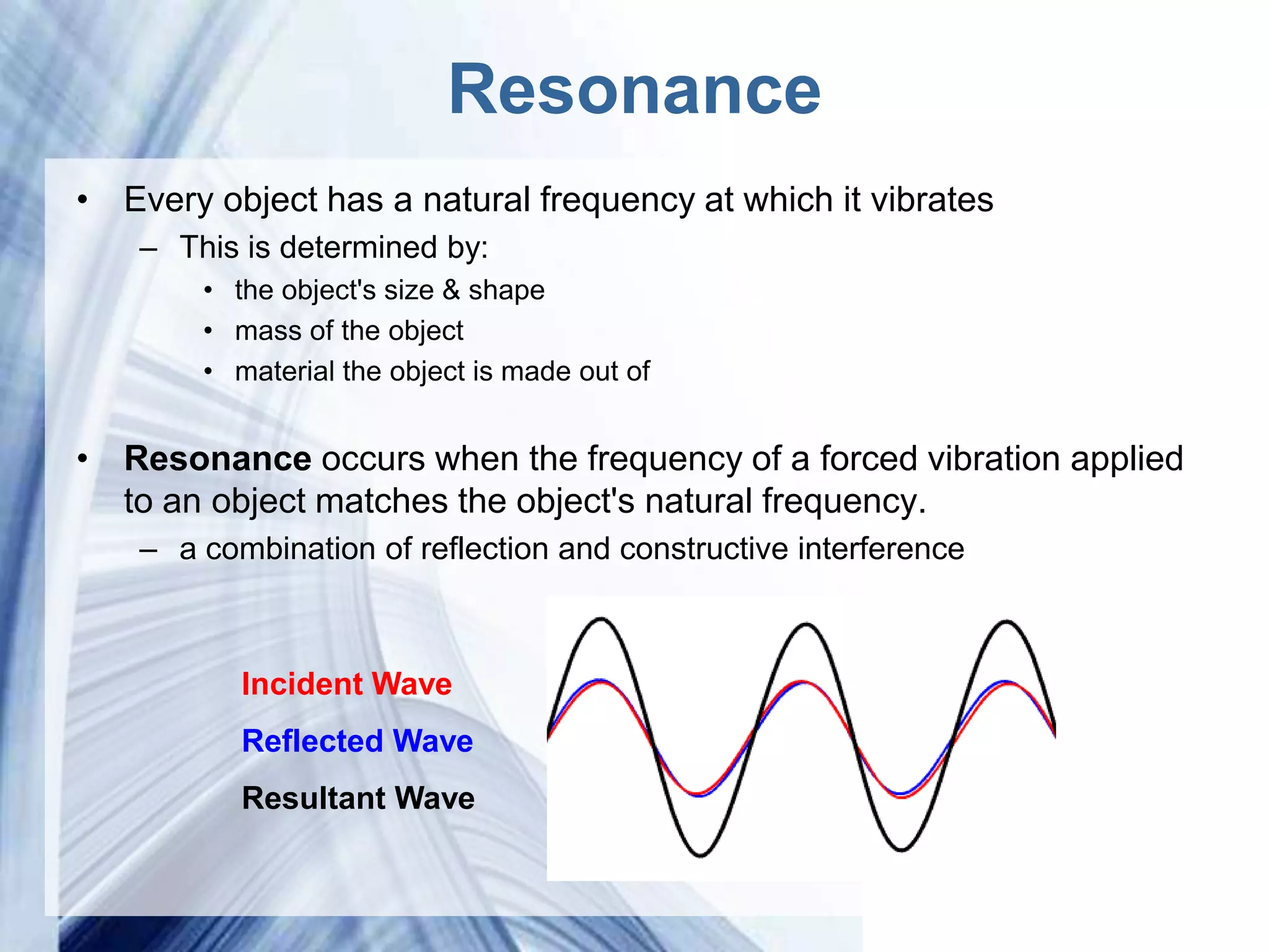 Resonance
• Every object has a natural frequency at which it vibrates
    – This is determined by:
        • the object's size & shape
        • mass of the object
        • material the object is made out of


• Resonance occurs when the frequency of a forced vibration applied
  to an object matches the object's natural frequency.
    – a combination of reflection and constructive interference



           Incident Wave
           Reflected Wave
           Resultant Wave

                              Powerpoint Templates
 