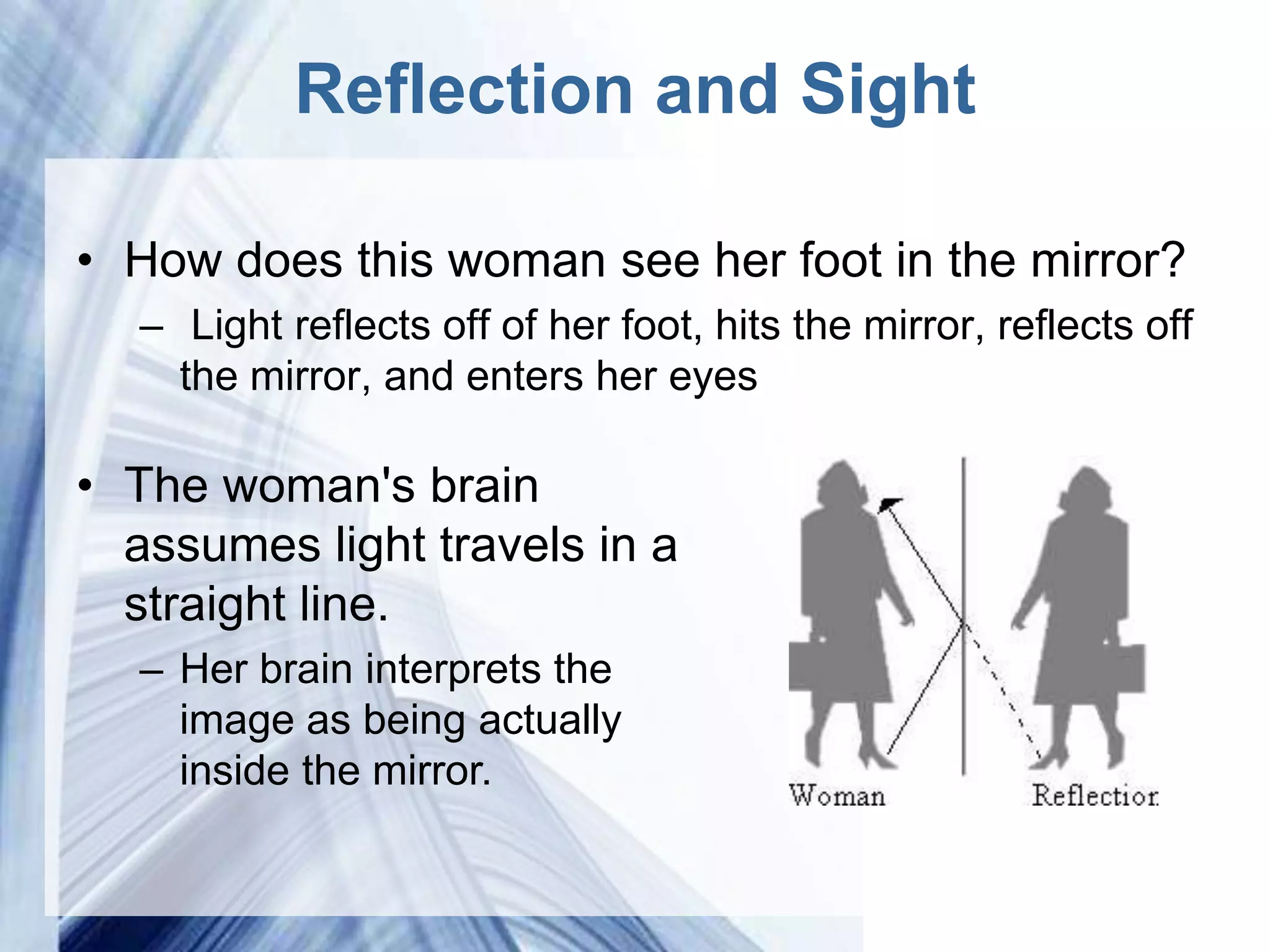 Reflection and Sight

• How does this woman see her foot in the mirror?
  – Light reflects off of her foot, hits the mirror, reflects off
    the mirror, and enters her eyes

• The woman's brain
  assumes light travels in a
  straight line.
  – Her brain interprets the
    image as being actually
    inside the mirror.

                      Powerpoint Templates
 