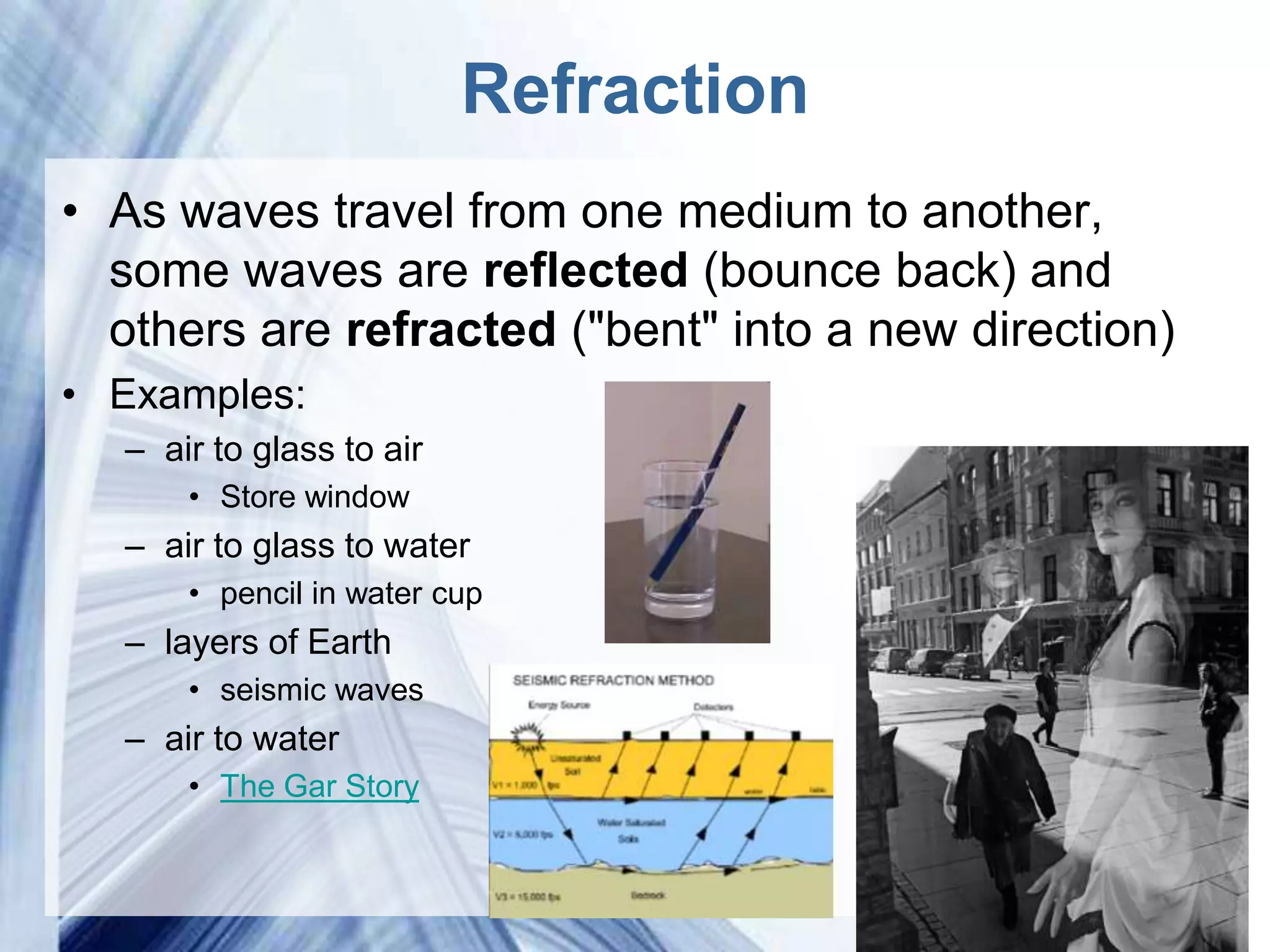 Refraction
• As waves travel from one medium to another,
  some waves are reflected (bounce back) and
  others are refracted ("bent" into a new direction)
• Examples:
  – air to glass to air
      • Store window
  – air to glass to water
      • pencil in water cup
  – layers of Earth
      • seismic waves
  – air to water
      • The Gar Story


                            Powerpoint Templates
 