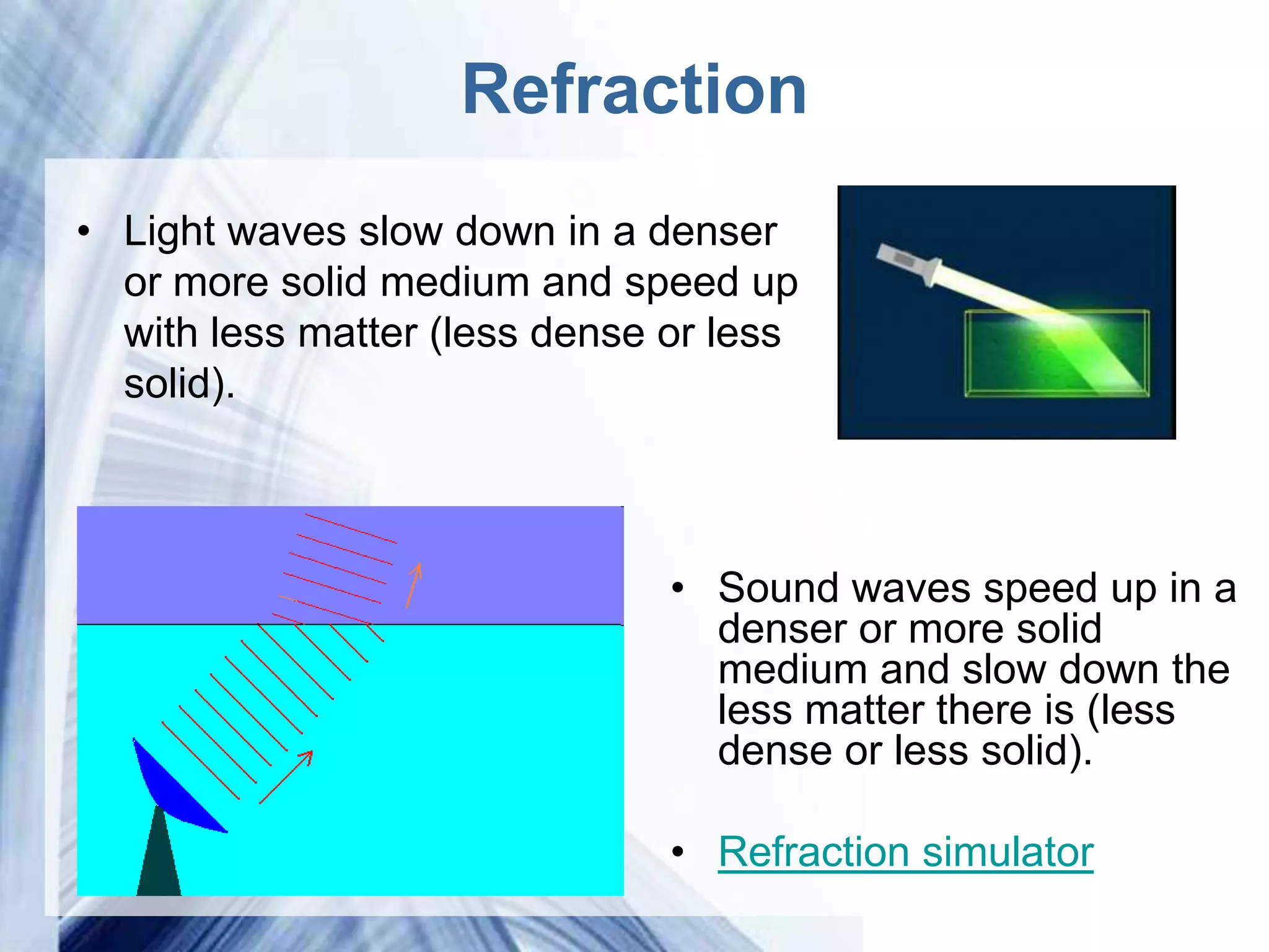 Refraction
• Light waves slow down in a denser
  or more solid medium and speed up
  with less matter (less dense or less
  solid).



                                 • Sound waves speed up in a
                                   denser or more solid
                                   medium and slow down the
                                   less matter there is (less
                                   dense or less solid).

                                 • Refraction simulator
                     Powerpoint Templates
 