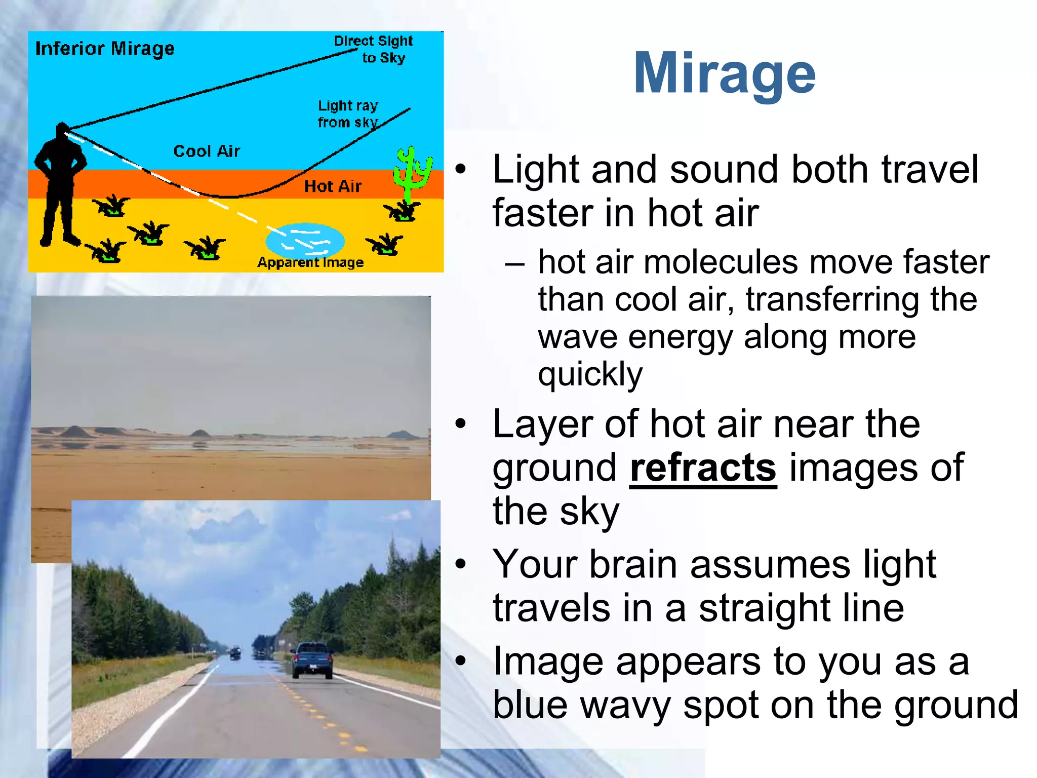 Mirage
    • Light and sound both travel
      faster in hot air
         – hot air molecules move faster
           than cool air, transferring the
           wave energy along more
           quickly
    • Layer of hot air near the
      ground refracts images of
      the sky
    • Your brain assumes light
      travels in a straight line
    • Image appears to you as a
      blue wavy spot on the ground
Powerpoint Templates
 