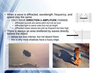 • When a wave is diffracted, wavelength, frequency, and
  speed stay the same
   – ONLY WAVE DIRECTION & AMPLITUDE CHANGE
      • diffracted sounds are same pitch but not as loud
      • diffracted light is same color but not as bright
      • diffracted ocean waves are just as frequent but less high
• There is always an area sheltered by waves directly
  behind the object
   – waves are less intense, but not absent there
   – this is why most shadows have a fuzzy edge




                               Powerpoint Templates
 